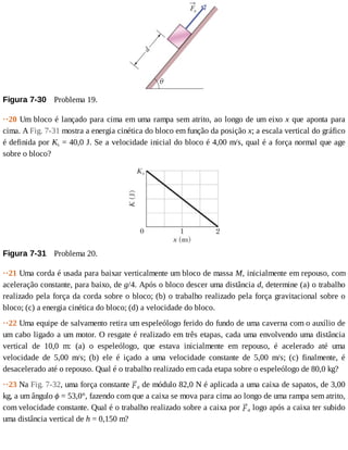 Figura	7-30 	Problema	19.
··20	Um	bloco	é	lançado	para	cima	em	uma	rampa	sem	atrito,	ao	longo	de	um	eixo	x	que	aponta	para
cima.	A	Fig.	7-31	mostra	a	energia	cinética	do	bloco	em	função	da	posição	x;	a	escala	vertical	do	gráfico
é	definida	por	Ks	=	40,0	J.	Se	a	velocidade	inicial	do	bloco	é	4,00	m/s,	qual	é	a	força	normal	que	age
sobre	o	bloco?
Figura	7-31 	Problema	20.
··21	Uma	corda	é	usada	para	baixar	verticalmente	um	bloco	de	massa	M,	inicialmente	em	repouso,	com
aceleração	constante,	para	baixo,	de	g/4.	Após	o	bloco	descer	uma	distância	d,	determine	(a)	o	trabalho
realizado	pela	força	da	corda	sobre	o	bloco;	(b)	o	trabalho	realizado	pela	força	gravitacional	sobre	o
bloco;	(c)	a	energia	cinética	do	bloco;	(d)	a	velocidade	do	bloco.
··22	Uma	equipe	de	salvamento	retira	um	espeleólogo	ferido	do	fundo	de	uma	caverna	com	o	auxílio	de
um	cabo	ligado	a	um	motor.	O	resgate	é	realizado	em	três	etapas,	cada	uma	envolvendo	uma	distância
vertical	 de	 10,0	 m:	 (a)	 o	 espeleólogo,	 que	 estava	 inicialmente	 em	 repouso,	 é	 acelerado	 até	 uma
velocidade	 de	 5,00	 m/s;	 (b)	 ele	 é	 içado	 a	 uma	 velocidade	 constante	 de	 5,00	 m/s;	 (c)	 finalmente,	 é
desacelerado	até	o	repouso.	Qual	é	o	trabalho	realizado	em	cada	etapa	sobre	o	espeleólogo	de	80,0	kg?
··23	Na	Fig.	7-32,	uma	força	constante	 a	de	módulo	82,0	N	é	aplicada	a	uma	caixa	de	sapatos,	de	3,00
kg,	a	um	ângulo	ϕ	=	53,0°,	fazendo	com	que	a	caixa	se	mova	para	cima	ao	longo	de	uma	rampa	sem	atrito,
com	velocidade	constante.	Qual	é	o	trabalho	realizado	sobre	a	caixa	por	 a	logo	após	a	caixa	ter	subido
uma	distância	vertical	de	h	=	0,150	m?
 