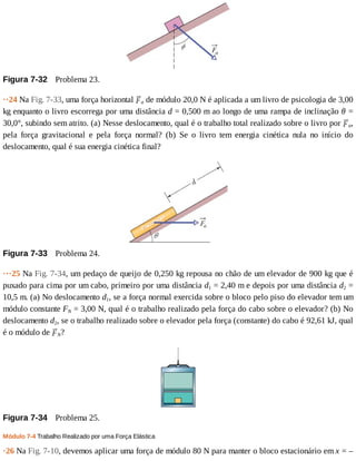 Figura	7-32 	Problema	23.
··24	Na	Fig.	7-33,	uma	força	horizontal	 a	de	módulo	20,0	N	é	aplicada	a	um	livro	de	psicologia	de	3,00
kg	enquanto	o	livro	escorrega	por	uma	distância	d	=	0,500	m	ao	longo	de	uma	rampa	de	inclinação	θ	=
30,0°,	subindo	sem	atrito.	(a)	Nesse	deslocamento,	qual	é	o	trabalho	total	realizado	sobre	o	livro	por	 a,
pela	 força	 gravitacional	 e	 pela	 força	 normal?	 (b)	 Se	 o	 livro	 tem	 energia	 cinética	 nula	 no	 início	 do
deslocamento,	qual	é	sua	energia	cinética	final?
Figura	7-33 	Problema	24.
···25	Na	Fig.	7-34,	um	pedaço	de	queijo	de	0,250	kg	repousa	no	chão	de	um	elevador	de	900	kg	que	é
puxado	para	cima	por	um	cabo,	primeiro	por	uma	distância	d1	=	2,40	m	e	depois	por	uma	distância	d2	=
10,5	m.	(a)	No	deslocamento	d1,	se	a	força	normal	exercida	sobre	o	bloco	pelo	piso	do	elevador	tem	um
módulo	constante	FN	=	3,00	N,	qual	é	o	trabalho	realizado	pela	força	do	cabo	sobre	o	elevador?	(b)	No
deslocamento	d2,	se	o	trabalho	realizado	sobre	o	elevador	pela	força	(constante)	do	cabo	é	92,61	kJ,	qual
é	o	módulo	de	 N?
Figura	7-34 	Problema	25.
Módulo	7-4	Trabalho	Realizado	por	uma	Força	Elástica
·26	Na	Fig.	7-10,	devemos	aplicar	uma	força	de	módulo	80	N	para	manter	o	bloco	estacionário	em	x	=	–
 