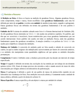 Um	edifício	pode	afundar	vários	metros	por	causa	da	liquefação.
	Revisão	e	Resumo
A	Medição	na	Física	A	física	se	baseia	na	medição	de	grandezas	físicas.	Algumas	grandezas	físicas,
como	 comprimento,	 tempo	 e	 massa,	 foram	 escolhidas	 como	 grandezas	 fundamentais;	 cada	 uma	 foi
definida	por	meio	de	um	padrão	e	recebeu	uma	unidade	de	medida	(como	metro,	segundo	e	quilograma).
Outras	 grandezas	 físicas	 são	 definidas	 em	 termos	 das	 grandezas	 fundamentais	 e	 de	 seus	 padrões	 e
unidades.
Unidades	do	SI	O	sistema	de	unidades	adotado	neste	livro	é	o	Sistema	Internacional	de	Unidades	(SI).
As	três	grandezas	físicas	mostradas	na	Tabela	1-1	são	usadas	nos	primeiros	capítulos.	Os	padrões,	que
têm	 que	 ser	 acessíveis	 e	 invariáveis,	 foram	 estabelecidos	 para	 essas	 grandezas	 fundamentais	 por	 um
acordo	 internacional.	 Esses	 padrões	 são	 usados	 em	 todas	 as	 medições	 físicas,	 tanto	 das	 grandezas
fundamentais	quanto	das	grandezas	secundárias.	A	notação	científica	e	os	prefixos	da	Tabela	 1-2	 são
usados	para	simplificar	a	notação	das	medições.
Mudança	 de	 Unidades	 A	 conversão	 de	 unidades	 pode	 ser	 feita	 usando	 o	 método	 de	 conversão	 em
cadeia,	no	qual	os	dados	originais	são	multiplicados	sucessivamente	por	fatores	de	conversão	unitários,
e	 as	 unidades	 são	 manipuladas	 como	 quantidades	 algébricas	 até	 que	 apenas	 as	 unidades	 desejadas
permaneçam.
Comprimento	O	metro	é	definido	como	a	distância	percorrida	pela	luz	durante	um	intervalo	de	tempo
especificado.
Tempo	O	segundo	é	definido	em	termos	das	oscilações	da	luz	emitida	por	um	isótopo	de	um	elemento
químico	(césio	133).	Sinais	de	tempo	precisos	são	enviados	a	todo	o	mundo	através	de	sinais	de	rádio
sincronizados	por	relógios	atômicos	em	laboratórios	de	padronização.
Massa	 O	 quilograma	 é	 definido	 a	 partir	 de	 um	 padrão	 de	 massa	 de	 platina-irídio	 mantido	 em	 um
laboratório	nas	vizinhanças	de	Paris.	Para	medições	em	escala	atômica,	é	comumente	usada	a	unidade	de
massa	atômica,	definida	a	partir	do	átomo	de	carbono	12.
Massa	Específica	A	massa	específica	ρ	de	um	objeto	é	a	massa	por	unidade	de	volume:
	Problemas
 