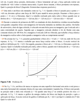 2,0	 cm.	 A	 partir	 dessa	 posição,	 deslocamos	 o	 bloco	 lentamente	 até	 que	 a	 força	 aplicada	 realize	 um
trabalho	de	+4,0	J	sobre	o	sistema	massa-mola.	A	partir	desse	instante,	o	bloco	permanece	em	repouso.
Qual	é	a	posição	do	bloco?	(Sugestão:	Existem	duas	respostas	possíveis.)
·27	Uma	mola	e	um	bloco	são	montados	como	na	Fig.	7-10.	Quando	o	bloco	é	puxado	para	o	ponto	x	=
+4,0	cm,	devemos	aplicar	uma	força	de	360	N	para	mantê-lo	nessa	posição.	Puxamos	o	bloco	para	o
ponto	x	=	11	cm	e	o	liberamos.	Qual	é	o	trabalho	realizado	pela	mola	sobre	o	bloco	quando	este	se
desloca	de	xi	=	+5,0	cm	para	(a)	x	=	+3,0	cm,	(b)	x	=	–3,0	cm,	(c)	x	=	–5,0	cm	e	(d)	x	=	–9,0	cm?
·28	Durante	o	semestre	de	primavera	do	MIT,	os	estudantes	de	dois	dormitórios	vizinhos	travam	batalhas
com	grandes	catapultas	feitas	com	mangueiras	de	borracha	montadas	na	moldura	das	janelas.	Um	balão
de	aniversário,	cheio	de	água	colorida,	é	colocado	em	uma	bolsa	presa	na	mangueira,	que	é	esticada	até	a
outra	 extremidade	 do	 quarto.	 Suponha	 que	 a	 mangueira	 esticada	 obedece	 à	 lei	 de	 Hooke	 com	 uma
constante	elástica	de	100	N/m.	Se	a	mangueira	é	esticada	5,00	m	e	liberada,	que	trabalho	a	força	elástica
da	mangueira	realiza	sobre	a	bola	quando	a	mangueira	volta	ao	comprimento	normal?
··29	No	arranjo	da	Fig.	7-10,	puxamos	gradualmente	o	bloco	de	x	=	0	até	x	=	+3,0	cm,	onde	ele	fica	em
repouso.	 A	 Fig.	 7-35	 mostra	 o	 trabalho	 que	 nossa	 força	 realiza	 sobre	 o	 bloco.	 A	 escala	 vertical	 do
gráfico	é	definida	por	Ws	=	1,0	J.	Em	seguida,	puxamos	o	bloco	até	x	=	+5,0	cm,	e	o	liberamos	a	partir	do
repouso.	Qual	é	o	trabalho	realizado	pela	mola,	sobre	o	bloco,	quando	este	é	deslocado	de	xi	=	+5,0	cm	a
(a)	x	=	+4,0	cm,	(b)	x	=	–2,0	cm	e	(c)	x	=	–5,0	cm?
Figura	7-35 	Problema	29.
··30	Na	Fig.	7-10a,	um	bloco	de	massa	m	repousa	em	uma	superfície	horizontal	sem	atrito	e	está	preso	a
uma	mola	horizontal	(de	constante	elástica	k)	cuja	outra	extremidade	é	mantida	fixa.	O	bloco	está	parado
na	 posição	 onde	 a	 mola	 está	 relaxada	 (x	 =	 0)	 quando	 uma	 força	 	 no	 sentido	 positivo	 do	 eixo	 x	 é
aplicada.	 A	 Fig.	 7-36	 mostra	 o	 gráfico	 da	 energia	 cinética	 do	 bloco	 em	 função	 da	 posição	 x	 após	 a
aplicação	da	força.	A	escala	vertical	do	gráfico	é	definida	por	Ks	=	4,0	J.	(a)	Qual	é	o	módulo	de	 ?	(b)
Qual	é	o	valor	de	k?
 