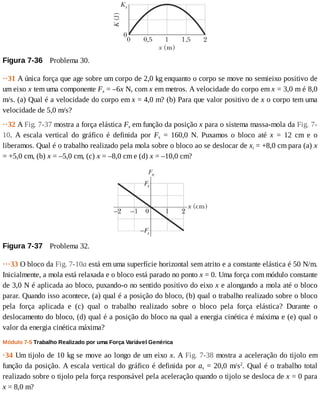 Figura	7-36 	Problema	30.
··31	A	única	força	que	age	sobre	um	corpo	de	2,0	kg	enquanto	o	corpo	se	move	no	semieixo	positivo	de
um	eixo	x	tem	uma	componente	Fx	=	–6x	N,	com	x	em	metros.	A	velocidade	do	corpo	em	x	=	3,0	m	é	8,0
m/s.	(a)	Qual	é	a	velocidade	do	corpo	em	x	=	4,0	m?	(b)	Para	que	valor	positivo	de	x	o	corpo	tem	uma
velocidade	de	5,0	m/s?
··32	A	Fig.	7-37	mostra	a	força	elástica	Fx	em	função	da	posição	x	para	o	sistema	massa-mola	da	Fig.	7-
10.	 A	 escala	 vertical	 do	 gráfico	 é	 definida	 por	 Fs	 =	 160,0	 N.	 Puxamos	 o	 bloco	 até	 x	 =	 12	 cm	 e	 o
liberamos.	Qual	é	o	trabalho	realizado	pela	mola	sobre	o	bloco	ao	se	deslocar	de	xi	=	+8,0	cm	para	(a)	x
=	+5,0	cm,	(b)	x	=	–5,0	cm,	(c)	x	=	–8,0	cm	e	(d)	x	=	–10,0	cm?
Figura	7-37 	Problema	32.
···33	O	bloco	da	Fig.	7-10a	está	em	uma	superfície	horizontal	sem	atrito	e	a	constante	elástica	é	50	N/m.
Inicialmente,	a	mola	está	relaxada	e	o	bloco	está	parado	no	ponto	x	=	0.	Uma	força	com	módulo	constante
de	3,0	N	é	aplicada	ao	bloco,	puxando-o	no	sentido	positivo	do	eixo	x	e	alongando	a	mola	até	o	bloco
parar.	Quando	isso	acontece,	(a)	qual	é	a	posição	do	bloco,	(b)	qual	o	trabalho	realizado	sobre	o	bloco
pela	 força	 aplicada	 e	 (c)	 qual	 o	 trabalho	 realizado	 sobre	 o	 bloco	 pela	 força	 elástica?	 Durante	 o
deslocamento	do	bloco,	(d)	qual	é	a	posição	do	bloco	na	qual	a	energia	cinética	é	máxima	e	(e)	qual	o
valor	da	energia	cinética	máxima?
Módulo	7-5	Trabalho	Realizado	por	uma	Força	Variável	Genérica
·34	Um	tijolo	de	10	kg	se	move	ao	longo	de	um	eixo	x.	A	Fig.	7-38	mostra	a	aceleração	do	tijolo	em
função	da	posição.	A	escala	vertical	do	gráfico	é	definida	por	as	=	20,0	m/s2
.	Qual	é	o	trabalho	total
realizado	sobre	o	tijolo	pela	força	responsável	pela	aceleração	quando	o	tijolo	se	desloca	de	x	=	0	para
x	=	8,0	m?
 