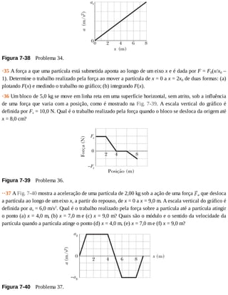 Figura	7-38 	Problema	34.
·35	A	força	a	que	uma	partícula	está	submetida	aponta	ao	longo	de	um	eixo	x	e	é	dada	por	F	=	F0(x/x0	–
1).	Determine	o	trabalho	realizado	pela	força	ao	mover	a	partícula	de	x	=	0	a	x	=	2x0	de	duas	formas:	(a)
plotando	F(x)	e	medindo	o	trabalho	no	gráfico;	(b)	integrando	F(x).
·36	Um	bloco	de	5,0	kg	se	move	em	linha	reta	em	uma	superfície	horizontal,	sem	atrito,	sob	a	influência
de	uma	força	que	varia	com	a	posição,	como	é	mostrado	na	Fig.	7-39.	A	escala	vertical	do	gráfico	é
definida	por	Fs	=	10,0	N.	Qual	é	o	trabalho	realizado	pela	força	quando	o	bloco	se	desloca	da	origem	até
x	=	8,0	cm?
Figura	7-39 	Problema	36.
··37	A	Fig.	7-40	mostra	a	aceleração	de	uma	partícula	de	2,00	kg	sob	a	ação	de	uma	força	 a	que	desloca
a	partícula	ao	longo	de	um	eixo	x,	a	partir	do	repouso,	de	x	=	0	a	x	=	9,0	m.	A	escala	vertical	do	gráfico	é
definida	por	as	=	6,0	m/s2
.	Qual	é	o	trabalho	realizado	pela	força	sobre	a	partícula	até	a	partícula	atingir
o	ponto	(a)	x	=	4,0	m,	(b)	x	=	7,0	m	e	(c)	x	=	9,0	m?	Quais	são	o	módulo	e	o	sentido	da	velocidade	da
partícula	quando	a	partícula	atinge	o	ponto	(d)	x	=	4,0	m,	(e)	x	=	7,0	m	e	(f)	x	=	9,0	m?
Figura	7-40 	Problema	37.
 
