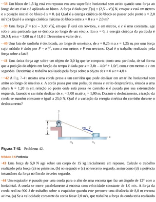 ··38	Um	bloco	de	1,5	kg	está	em	repouso	em	uma	superfície	horizontal	sem	atrito	quando	uma	força	ao
longo	de	um	eixo	x	é	aplicada	ao	bloco.	A	força	é	dada	por	 (x)	=	(2,5	–	x2
) 	N,	em	que	x	está	em	metros
e	a	posição	inicial	do	bloco	é	x	=	0.	(a)	Qual	é	a	energia	cinética	do	bloco	ao	passar	pelo	ponto	x	=	2,0
m?	(b)	Qual	é	a	energia	cinética	máxima	do	bloco	entre	x	=	0	e	x	=	2,0	m?
··39	Uma	força	 	=	(cx	–	3,00	x2
) ,	em	que	 	está	em	newtons,	x	em	metros,	e	c	é	uma	constante,	age
sobre	uma	partícula	que	se	desloca	ao	longo	de	um	eixo	x.	Em	x	=	0,	a	energia	cinética	da	partícula	é
20,0	J;	em	x	=	3,00	m,	é	11,0	J.	Determine	o	valor	de	c.
··40	Uma	lata	de	sardinha	é	deslocada,	ao	longo	de	um	eixo	x,	de	x	=	0,25	m	a	x	=	1,25	m,	por	uma	força
cujo	módulo	é	dado	por	F	=	e–4x2
,	com	x	em	metros	e	F	em	newtons.	Qual	é	o	trabalho	realizado	pela
força	sobre	a	lata?
··41	Uma	única	força	age	sobre	um	objeto	de	3,0	kg	que	se	comporta	como	uma	partícula,	de	tal	forma
que	a	posição	do	objeto	em	função	do	tempo	é	dada	por	x	=	3,0t	–	4,0t2
	+	1,0t3
,	com	x	em	metros	e	t	em
segundos.	Determine	o	trabalho	realizado	pela	força	sobre	o	objeto	de	t	=	0	a	t	=	4,0	s.
···42	A	Fig.	7-41	mostra	uma	corda	presa	a	um	carrinho	que	pode	deslizar	em	um	trilho	horizontal	sem
atrito	ao	longo	de	um	eixo	x.	A	corda	passa	por	uma	polia,	de	massa	e	atrito	desprezíveis,	situada	a	uma
altura	 h	 =	 1,20	 m	 em	 relação	 ao	 ponto	 onde	 está	 presa	 no	 carrinho	 e	 é	 puxada	 por	 sua	 extremidade
esquerda,	fazendo	o	carrinho	deslizar	de	x1	=	3,00	m	até	x2	=	1,00	m.	Durante	o	deslocamento,	a	tração	da
corda	se	mantém	constante	e	igual	a	25,0	N.	Qual	é	a	variação	da	energia	cinética	do	carrinho	durante	o
deslocamento?
Figura	7-41 	Problema	42.
Módulo	7-6	Potência
·43	 Uma	 força	 de	 5,0	 N	 age	 sobre	 um	 corpo	 de	 15	 kg	 inicialmente	 em	 repouso.	 Calcule	 o	 trabalho
realizado	pela	força	(a)	no	primeiro,	(b)	no	segundo	e	(c)	no	terceiro	segundo,	assim	como	(d)	a	potência
instantânea	da	força	no	fim	do	terceiro	segundo.
·44	Um	esquiador	é	puxado	por	uma	corda	para	o	alto	de	uma	encosta	que	faz	um	ângulo	de	12°	com	a
horizontal.	A	corda	se	move	paralelamente	à	encosta	com	velocidade	constante	de	1,0	m/s.	A	força	da
corda	realiza	900	J	de	trabalho	sobre	o	esquiador	quando	este	percorre	uma	distância	de	8,0	m	encosta
acima.	(a)	Se	a	velocidade	constante	da	corda	fosse	2,0	m/s,	que	trabalho	a	força	da	corda	teria	realizado
 