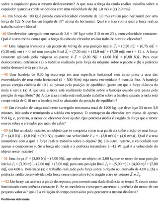 sobre	o	esquiador	para	o	mesmo	deslocamento?	A	que	taxa	a	força	da	corda	realiza	trabalho	sobre	o
esquiador	quando	a	corda	se	desloca	com	uma	velocidade	de	(b)	1,0	m/s	e	(c)	2,0	m/s?
·45	Um	bloco	de	100	kg	é	puxado	com	velocidade	constante	de	5,0	m/s	em	um	piso	horizontal	por	uma
força	de	122	N	que	faz	um	ângulo	de	37°	acima	da	horizontal.	Qual	é	a	taxa	com	a	qual	a	força	realiza
trabalho	sobre	o	bloco?
·46	Um	elevador	carregado	tem	massa	de	3,0	×	103
	kg	e	sobe	210	m	em	23	s,	com	velocidade	constante.
Qual	é	a	taxa	média	com	a	qual	a	força	do	cabo	do	elevador	realiza	trabalho	sobre	o	elevador?
··47	Uma	máquina	transporta	um	pacote	de	4,0	kg	de	uma	posição	inicial	 i	=	(0,50	m) 	+	(0,75	m) 	+
(0,20	m) 	em	t	=	0	até	uma	posição	final	 f	=	(7,50	m) 	+	(12,0	m) 	+	(7,20	m) 	em	t	=	12	s.	A	força
constante	 aplicada	 pela	 máquina	 ao	 pacote	 é	 	 =	 (2,00	 N) 	 +	 (4,00	 N) 	 +	 (6,00	 N) .	 Para	 esse
deslocamento,	determine	(a)	o	trabalho	realizado	pela	força	da	máquina	sobre	o	pacote	e	(b)	a	potência
média	desenvolvida	pela	força.
··48	 Uma	 bandeja	 de	 0,30	 kg	 escorrega	 em	 uma	 superfície	 horizontal	 sem	 atrito	 presa	 a	 uma	 das
extremidades	de	uma	mola	horizontal	(k	=	500	N/m)	cuja	outra	extremidade	é	mantida	fixa.	A	bandeja
possui	energia	cinética	de	10	J	ao	passar	pela	posição	de	equilíbrio	(ponto	em	que	a	força	elástica	da
mola	é	zero).	(a)	A	que	taxa	a	mola	está	realizando	trabalho	sobre	a	bandeja	quando	esta	passa	pela
posição	de	equilíbrio?	(b)	A	que	taxa	a	mola	está	realizando	trabalho	sobre	a	bandeja	quando	a	mola	está
comprimida	de	0,10	m	e	a	bandeja	está	se	afastando	da	posição	de	equilíbrio?
··49	Um	elevador	de	carga	totalmente	carregado	tem	massa	total	de	1200	kg,	que	deve	içar	54	m	em	3,0
minutos,	iniciando	e	terminando	a	subida	em	repouso.	O	contrapeso	do	elevador	tem	massa	de	apenas
950	kg,	e,	portanto,	o	motor	do	elevador	deve	ajudar.	Que	potência	média	é	exigida	da	força	que	o	motor
exerce	sobre	o	elevador	por	meio	do	cabo?
··50	(a)	Em	um	dado	instante,	um	objeto	que	se	comporta	como	uma	partícula	sofre	a	ação	de	uma	força	
	=	(4,0	N) 	–	(2,0	N) 	+	(9,0	N) 	quando	sua	velocidade	é	 	=	–(2,0	m/s) 	+	(4,0	m/s) .	Qual	é	a	taxa
instantânea	com	a	qual	a	força	realiza	trabalho	sobre	o	objeto?	(b)	Em	outro	instante,	a	velocidade	tem
apenas	a	componente	y.	Se	a	força	não	muda	e	a	potência	instantânea	é	–12	W,	qual	é	a	velocidade	do
objeto	nesse	instante?
··51	Uma	força	 	=	(3,00	N) 	+	(7,00	N) 	age	sobre	um	objeto	de	2,00	kg	que	se	move	de	uma	posição
inicial	 i	=	(3,00	m) 	–	(2,00	m) 	+	(5,00	m) 	para	uma	posição	final	 f	=	–(5,00	m) 	+	(4,00	m) 	+	(7,00
m) 	em	4,00	s.	Determine	(a)	o	trabalho	realizado	pela	força	sobre	o	objeto	no	intervalo	de	4,00	s,	(b)	a
potência	média	desenvolvida	pela	força	nesse	intervalo	e	(c)	o	ângulo	entre	os	vetores	 i	e	 f.
···52	Um	funny	car	acelera	a	partir	do	repouso,	percorrendo	uma	dada	distância	no	tempo	T,	com	o	motor
funcionando	com	potência	constante	P.	Se	os	mecânicos	conseguem	aumentar	a	potência	do	motor	de	um
pequeno	valor	dP,	qual	é	a	variação	do	tempo	necessário	para	percorrer	a	mesma	distância?
Problemas	Adicionais
 