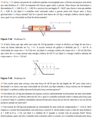 53	A	Fig.	7-42	mostra	um	pacote	de	cachorros-quentes	escorregando	para	a	direita	em	um	piso	sem	atrito
por	uma	distância	d	=	20,0	cm	enquanto	três	forças	agem	sobre	o	pacote.	Duas	forças	são	horizontais	e
têm	módulos	F1	=	5,00	N	e	F2	=	1,00	N;	a	terceira	faz	um	ângulo	θ	=	60,0°	para	baixo	e	tem	um	módulo
F3	 =	 4,00	 N.	 (a)	 Qual	 é	 o	 trabalho	 total	 realizado	 sobre	 o	 pacote	 pelas	 três	 forças	 mais	 a	 força
gravitacional	e	a	força	normal?	(b)	Se	o	pacote	tem	massa	de	2,0	kg	e	energia	cinética	inicial	igual	a
zero,	qual	é	sua	velocidade	no	final	do	deslocamento?
Figura	7-42 	Problema	53.
54	A	única	força	que	age	sobre	um	corpo	de	2,0	kg	quando	o	corpo	se	desloca	ao	longo	de	um	eixo	x
varia	 da	 forma	 indicada	 na	 Fig.	 7-43.	 A	 escala	 vertical	 do	 gráfico	 é	 definida	 por	 Fs	 =	 4,0	 N.	 A
velocidade	do	corpo	em	x	=	0	é	4,0	m/s.	(a)	Qual	é	a	energia	cinética	do	corpo	em	x	=	3,0	m?	(b)	Para
que	valor	de	x	o	corpo	possui	uma	energia	cinética	de	8,0	J?	(c)	Qual	é	a	energia	cinética	máxima	do
corpo	entre	x	=	0	e	x	=	5,0	m?
Figura	7-43 	Problema	54.
55	Um	cavalo	puxa	uma	carroça	com	uma	força	de	40	lb	que	faz	um	ângulo	de	30°	para	cima	com	a
horizontal	e	se	move	com	uma	velocidade	de	6,0	mi/h.	(a)	Que	trabalho	a	força	realiza	em	10	minutos?
(b)	Qual	é	a	potência	média	desenvolvida	pela	força	em	horsepower?
56	Um	objeto	de	2,0	kg	inicialmente	em	repouso	acelera	uniformemente	na	horizontal	até	uma	velocidade
de	10	m/s	em	3,0	s.	(a)	Nesse	intervalo	de	3,0	s,	qual	é	o	trabalho	realizado	sobre	o	objeto	pela	força	que
o	acelera?	Qual	é	a	potência	instantânea	desenvolvida	pela	força	(b)	no	fim	do	intervalo	e	(c)	no	fim	da
primeira	metade	do	intervalo?
57	Um	caixote	de	230	kg	está	pendurado	na	extremidade	de	uma	corda	de	comprimento	L	=	12,0	m.	V
ocê
empurra	o	caixote	horizontalmente	com	uma	força	variável	 ,	deslocando-o	para	o	lado	de	uma	distância
d	 =	 4,00	 m	 (Fig.	 7-44).	 (a)	 Qual	 é	 o	 módulo	 de	 	 quando	 o	 caixote	 está	 na	 posição	 final?	 Nesse
deslocamento,	quais	são	(b)	o	trabalho	total	realizado	sobre	o	caixote,	(c)	o	trabalho	realizado	pela	força
 