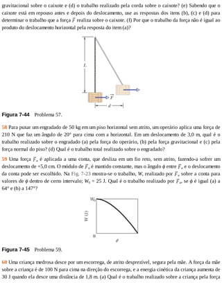 gravitacional	sobre	o	caixote	e	(d)	o	trabalho	realizado	pela	corda	sobre	o	caixote?	(e)	Sabendo	que	o
caixote	está	em	repouso	antes	e	depois	do	deslocamento,	use	as	respostas	dos	itens	(b),	(c)	e	(d)	para
determinar	o	trabalho	que	a	força	 	realiza	sobre	o	caixote.	(f)	Por	que	o	trabalho	da	força	não	é	igual	ao
produto	do	deslocamento	horizontal	pela	resposta	do	item	(a)?
Figura	7-44 	Problema	57.
58	Para	puxar	um	engradado	de	50	kg	em	um	piso	horizontal	sem	atrito,	um	operário	aplica	uma	força	de
210	N	que	faz	um	ângulo	de	20°	para	cima	com	a	horizontal.	Em	um	deslocamento	de	3,0	m,	qual	é	o
trabalho	realizado	sobre	o	engradado	(a)	pela	força	do	operário,	(b)	pela	força	gravitacional	e	(c)	pela
força	normal	do	piso?	(d)	Qual	é	o	trabalho	total	realizado	sobre	o	engradado?
59	Uma	força	 a	é	aplicada	a	uma	conta,	que	desliza	em	um	fio	reto,	sem	atrito,	fazendo-a	sofrer	um
deslocamento	de	+5,0	cm.	O	módulo	de	 a	é	mantido	constante,	mas	o	ângulo	ϕ	entre	 a	e	o	deslocamento
da	conta	pode	ser	escolhido.	Na	Fig.	7-23	mostra-se	o	trabalho,	W,	realizado	por	 a	sobre	a	conta	para
valores	de	ϕ	dentro	de	certo	intervalo;	W0	=	25	J.	Qual	é	o	trabalho	realizado	por	 a,	se	ϕ	é	igual	(a)	a
64°	e	(b)	a	147°?
Figura	7-45 	Problema	59.
60	Uma	criança	medrosa	desce	por	um	escorrega,	de	atrito	desprezível,	segura	pela	mãe.	A	força	da	mãe
sobre	a	criança	é	de	100	N	para	cima	na	direção	do	escorrega,	e	a	energia	cinética	da	criança	aumenta	de
30	J	quando	ela	desce	uma	distância	de	1,8	m.	(a)	Qual	é	o	trabalho	realizado	sobre	a	criança	pela	força
 