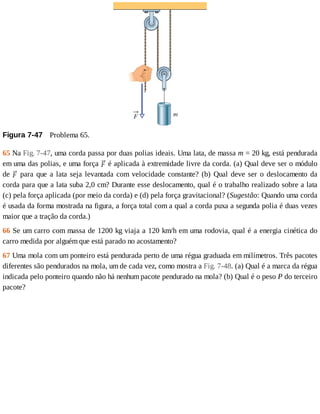 Figura	7-47 	Problema	65.
65	Na	Fig.	7-47,	uma	corda	passa	por	duas	polias	ideais.	Uma	lata,	de	massa	m	=	20	kg,	está	pendurada
em	uma	das	polias,	e	uma	força	 	é	aplicada	à	extremidade	livre	da	corda.	(a)	Qual	deve	ser	o	módulo
de	 	para	que	a	lata	seja	levantada	com	velocidade	constante?	(b)	Qual	deve	ser	o	deslocamento	da
corda	para	que	a	lata	suba	2,0	cm?	Durante	esse	deslocamento,	qual	é	o	trabalho	realizado	sobre	a	lata
(c)	pela	força	aplicada	(por	meio	da	corda)	e	(d)	pela	força	gravitacional?	(Sugestão:	Quando	uma	corda
é	usada	da	forma	mostrada	na	figura,	a	força	total	com	a	qual	a	corda	puxa	a	segunda	polia	é	duas	vezes
maior	que	a	tração	da	corda.)
66	Se	um	carro	com	massa	de	1200	kg	viaja	a	120	km/h	em	uma	rodovia,	qual	é	a	energia	cinética	do
carro	medida	por	alguém	que	está	parado	no	acostamento?
67	Uma	mola	com	um	ponteiro	está	pendurada	perto	de	uma	régua	graduada	em	milímetros.	Três	pacotes
diferentes	são	pendurados	na	mola,	um	de	cada	vez,	como	mostra	a	Fig.	7-48.	(a)	Qual	é	a	marca	da	régua
indicada	pelo	ponteiro	quando	não	há	nenhum	pacote	pendurado	na	mola?	(b)	Qual	é	o	peso	P	do	terceiro
pacote?
 