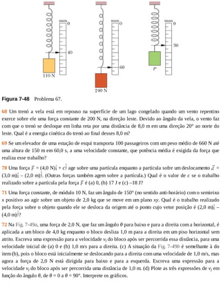 Figura	7-48 	Problema	67.
68	 Um	 trenó	 a	 vela	 está	 em	 repouso	 na	 superfície	 de	 um	 lago	 congelado	 quando	 um	 vento	 repentino
exerce	sobre	ele	uma	força	constante	de	200	N,	na	direção	leste.	Devido	ao	ângulo	da	vela,	o	vento	faz
com	que	o	trenó	se	desloque	em	linha	reta	por	uma	distância	de	8,0	m	em	uma	direção	20°	ao	norte	do
leste.	Qual	é	a	energia	cinética	do	trenó	ao	final	desses	8,0	m?
69	Se	um	elevador	de	uma	estação	de	esqui	transporta	100	passageiros	com	um	peso	médio	de	660	N	até
uma	altura	de	150	m	em	60,0	s,	a	uma	velocidade	constante,	que	potência	média	é	exigida	da	força	que
realiza	esse	trabalho?
70	Uma	força	 	=	(4,0	N) 	+	c 	age	sobre	uma	partícula	enquanto	a	partícula	sofre	um	deslocamento	 	=
(3,0	m) 	–	(2,0	m) .	(Outras	forças	também	agem	sobre	a	partícula.)	Qual	é	o	valor	de	c	se	o	trabalho
realizado	sobre	a	partícula	pela	força	 	é	(a)	0,	(b)	17	J	e	(c)	–18	J?
71	Uma	força	constante,	de	módulo	10	N,	faz	um	ângulo	de	150°	(no	sentido	anti-horário)	com	o	semieixo
x	positivo	ao	agir	sobre	um	objeto	de	2,0	kg	que	se	move	em	um	plano	xy.	Qual	é	o	trabalho	realizado
pela	força	sobre	o	objeto	quando	ele	se	desloca	da	origem	até	o	ponto	cujo	vetor	posição	é	(2,0	m) 	–
(4,0	m) ?
72	Na	Fig.	7-49a,	uma	força	de	2,0	N,	que	faz	um	ângulo	θ	para	baixo	e	para	a	direita	com	a	horizontal,	é
aplicada	a	um	bloco	de	4,0	kg	enquanto	o	bloco	desliza	1,0	m	para	a	direita	em	um	piso	horizontal	sem
atrito.	Escreva	uma	expressão	para	a	velocidade	vf	do	bloco	após	ser	percorrida	essa	distância,	para	uma
velocidade	inicial	de	(a)	0	e	(b)	1,0	m/s	para	a	direita.	(c)	A	situação	da	Fig.	7-49b	é	semelhante	à	do
item	(b),	pois	o	bloco	está	inicialmente	se	deslocando	para	a	direita	com	uma	velocidade	de	1,0	m/s,	mas
agora	 a	 força	 de	 2,0	 N	 está	 dirigida	 para	 baixo	 e	 para	 a	 esquerda.	 Escreva	 uma	 expressão	 para	 a
velocidade	vf	do	bloco	após	ser	percorrida	uma	distância	de	1,0	m.	(d)	Plote	as	três	expressões	de	vf	em
função	do	ângulo	θ,	de	θ	=	0	a	θ	=	90°.	Interprete	os	gráficos.
 