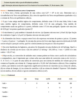 .	-	...	O	número	de	pontos	indica	o	grau	de	dificuldade	do	problema.
	Informações	adicionais	disponíveis	em	O	Circo	Voador	da	Física	de	Jearl	Walker,	LTC,	Rio	de	Janeiro,	2008.
Módulo	1-1	Medindo	Grandezas	como	o	Comprimento
·1	 A	 Terra	 tem	 a	 forma	 aproximada	 de	 uma	 esfera	 com	 6,37	 ×	 106
	 m	 de	 raio.	 Determine	 (a)	 a
circunferência	da	Terra	em	quilômetros,	(b)	a	área	da	superfície	da	Terra	em	quilômetros	quadrados	e	(c)
o	volume	da	Terra	em	quilômetros	cúbicos.
·2	O	gry	é	uma	antiga	medida	inglesa	de	comprimento,	definida	como	1/10	de	uma	linha;	linha	é	uma
outra	 medida	 inglesa	 de	 comprimento,	 definida	 como	 1/12	 de	 uma	 polegada.	 Uma	 medida	 de
comprimento	usada	nas	gráficas	é	o	ponto,	definido	como	1/72	de	uma	polegada.	Quanto	vale	uma	área
de	0,50	gry2
	em	pontos	quadrados	(pontos2
)?
·3	O	micrômetro	(1	µm)	também	é	chamado	de	mícron.	(a)	Quantos	mícrons	tem	1,0	km?	(b)	Que	fração
do	centímetro	é	igual	a	1,0	µm?	(c)	Quantos	mícrons	tem	uma	jarda?
·4	As	dimensões	das	letras	e	espaços	neste	livro	são	expressas	em	termos	de	pontos	e	paicas:	12	pontos
=	1	paica	e	6	paicas	=	1	polegada.	Se	em	uma	das	provas	do	livro	uma	figura	apareceu	deslocada	de	0,80
cm	em	relação	à	posição	correta,	qual	foi	o	deslocamento	(a)	em	paicas	e	(b)	em	pontos?
·5	Em	certo	hipódromo	da	Inglaterra,	um	páreo	foi	disputado	em	uma	distância	de	4,0	furlongs.	Qual	é	a
distância	da	corrida	(a)	em	varas	e	(b)	em	cadeias?	(1	furlong	=	201,168	m,	1	vara	=	5,0292	m	e	uma
cadeia	=	20,117	m.)
··6	Hoje	em	dia,	as	conversões	de	unidades	mais	comuns	podem	ser	feitas	com	o	auxílio	de	calculadoras
e	computadores,	mas	é	importante	que	o	aluno	saiba	usar	uma	tabela	de	conversão	como	as	do	Apêndice
D.	A	Tabela	1-6	é	parte	de	uma	tabela	de	conversão	para	um	sistema	de	medidas	de	volume	que	já	foi
comum	na	Espanha;	um	volume	de	1	fanega	equivale	a	55,501	dm3
	(decímetros	cúbicos).	Para	completar
a	tabela,	que	números	(com	três	algarismos	significativos)	devem	ser	inseridos	(a)	na	coluna	de	cahizes,
(b)	na	coluna	de	fanegas,	(c)	na	coluna	de	cuartillas	e	(d)	na	coluna	de	almudes?	Expresse	7,00	almudes
(e)	em	medios,	(f)	em	cahizes	e	(g)	em	centímetros	cúbicos	(cm3
).
Tabela	1-6	Problema	6
	 cahiz fanega cuartilla almude medio
1	cahiz	= 1 12 48 144 288
1	fanega	= 	 1 		4 		12 		24
1	cuartilla	= 	 	 				1 				3 				6
1	almude	= 	 	 	 				1 				2
 