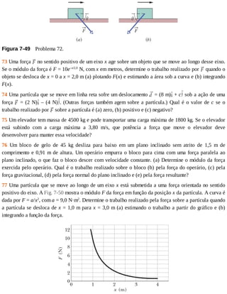 Figura	7-49 	Problema	72.
73	Uma	força	 	no	sentido	positivo	de	um	eixo	x	age	sobre	um	objeto	que	se	move	ao	longo	desse	eixo.
Se	o	módulo	da	força	é	F	=	10e–x/2,0
	N,	com	x	em	metros,	determine	o	trabalho	realizado	por	 	quando	o
objeto	se	desloca	de	x	=	0	a	x	=	2,0	m	(a)	plotando	F(x)	e	estimando	a	área	sob	a	curva	e	(b)	integrando
F(x).
74	Uma	partícula	que	se	move	em	linha	reta	sofre	um	deslocamento	 	=	(8	m) 	+	c 	sob	a	ação	de	uma
força	 	=	(2	N) 	–	(4	N) .	(Outras	forças	também	agem	sobre	a	partícula.)	Qual	é	o	valor	de	c	 se	 o
trabalho	realizado	por	 	sobre	a	partícula	é	(a)	zero,	(b)	positivo	e	(c)	negativo?
75	Um	elevador	tem	massa	de	4500	kg	e	pode	transportar	uma	carga	máxima	de	1800	kg.	Se	o	elevador
está	 subindo	 com	 a	 carga	 máxima	 a	 3,80	 m/s,	 que	 potência	 a	 força	 que	 move	 o	 elevador	 deve
desenvolver	para	manter	essa	velocidade?
76	 Um	 bloco	 de	 gelo	 de	 45	 kg	 desliza	 para	 baixo	 em	 um	 plano	 inclinado	 sem	 atrito	 de	 1,5	 m	 de
comprimento	e	0,91	m	de	altura.	Um	operário	empurra	o	bloco	para	cima	com	uma	força	paralela	ao
plano	inclinado,	o	que	faz	o	bloco	descer	com	velocidade	constante.	(a)	Determine	o	módulo	da	força
exercida	pelo	operário.	Qual	é	o	trabalho	realizado	sobre	o	bloco	(b)	pela	força	do	operário,	(c)	pela
força	gravitacional,	(d)	pela	força	normal	do	plano	inclinado	e	(e)	pela	força	resultante?
77	Uma	partícula	que	se	move	ao	longo	de	um	eixo	x	está	submetida	a	uma	força	orientada	no	sentido
positivo	do	eixo.	A	Fig.	7-50	mostra	o	módulo	F	da	força	em	função	da	posição	x	da	partícula.	A	curva	é
dada	por	F	=	a/x2
,	com	a	=	9,0	N·m2
.	Determine	o	trabalho	realizado	pela	força	sobre	a	partícula	quando
a	partícula	se	desloca	de	x	=	1,0	m	para	x	=	3,0	m	(a)	estimando	o	trabalho	a	partir	do	gráfico	e	(b)
integrando	a	função	da	força.
 