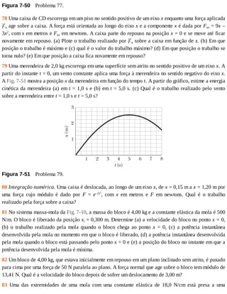 Figura	7-50 	Problema	77.
78	Uma	caixa	de	CD	escorrega	em	um	piso	no	sentido	positivo	de	um	eixo	x	enquanto	uma	força	aplicada
a	age	sobre	a	caixa.	A	força	está	orientada	ao	longo	do	eixo	x	e	a	componente	x	é	dada	por	Fax	=	9x	–
3x2
,	com	x	em	metros	e	Fax	em	newtons.	A	caixa	parte	do	repouso	na	posição	x	=	0	e	se	move	até	ficar
novamente	em	repouso.	(a)	Plote	o	trabalho	realizado	por	 a	sobre	a	caixa	em	função	de	x.	(b)	Em	que
posição	o	trabalho	é	máximo	e	(c)	qual	é	o	valor	do	trabalho	máximo?	(d)	Em	que	posição	o	trabalho	se
torna	nulo?	(e)	Em	que	posição	a	caixa	fica	novamente	em	repouso?
79	Uma	merendeira	de	2,0	kg	escorrega	em	uma	superfície	sem	atrito	no	sentido	positivo	de	um	eixo	x.	A
partir	do	instante	t	=	0,	um	vento	constante	aplica	uma	força	à	merendeira	no	sentido	negativo	do	eixo	x.
A	Fig.	7-51	mostra	a	posição	x	da	merendeira	em	função	do	tempo	t.	A	partir	do	gráfico,	estime	a	energia
cinética	da	merendeira	(a)	em	t	=	1,0	s	e	(b)	em	t	=	5,0	s.	(c)	Qual	é	o	trabalho	realizado	pelo	vento
sobre	a	merendeira	entre	t	=	1,0	s	e	t	=	5,0	s?
Figura	7-51 	Problema	79.
80	Integração	numérica.	Uma	caixa	é	deslocada,	ao	longo	de	um	eixo	x,	de	x	=	0,15	m	a	x	=	1,20	m	por
uma	 força	 cujo	 módulo	 é	 dado	 por	 F	 =	 e–2x2
,	 com	 x	 em	 metros	 e	 F	 em	 newtons.	 Qual	 é	 o	 trabalho
realizado	pela	força	sobre	a	caixa?
81	No	sistema	massa-mola	da	Fig.	7-10,	a	massa	do	bloco	é	4,00	kg	e	a	constante	elástica	da	mola	é	500
N/m.	O	bloco	é	liberado	da	posição	xi	=	0,300	m.	Determine	(a)	a	velocidade	do	bloco	no	ponto	x	=	0,
(b)	 o	 trabalho	 realizado	 pela	 mola	 quando	 o	 bloco	 chega	 ao	 ponto	 x	 =	 0,	 (c)	 a	 potência	 instantânea
desenvolvida	pela	mola	no	momento	em	que	o	bloco	é	liberado,	(d)	a	potência	instantânea	desenvolvida
pela	mola	quando	o	bloco	está	passando	pelo	ponto	x	=	0	e	(e)	a	posição	do	bloco	no	instante	em	que	a
potência	desenvolvida	pela	mola	é	mínima.
82	Um	bloco	de	4,00	kg,	que	estava	inicialmente	em	repouso	em	um	plano	inclinado	sem	atrito,	é	puxado
para	cima	por	uma	força	de	50	N	paralela	ao	plano.	A	força	normal	que	age	sobre	o	bloco	tem	módulo	de
13,41	N.	Qual	é	a	velocidade	do	bloco	depois	de	sofrer	um	deslocamento	de	3,00	m?
83	 Uma	 das	 extremidades	 de	 uma	 mola	 com	 uma	 constante	 elástica	 de	 18,0	 N/cm	 está	 presa	 a	 uma
 