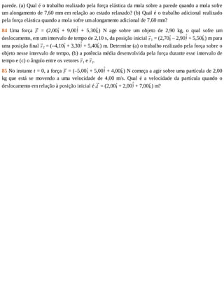 parede.	(a)	Qual	é	o	trabalho	realizado	pela	força	elástica	da	mola	sobre	a	parede	quando	a	mola	sofre
um	alongamento	de	7,60	mm	em	relação	ao	estado	relaxado?	(b)	Qual	é	o	trabalho	adicional	realizado
pela	força	elástica	quando	a	mola	sofre	um	alongamento	adicional	de	7,60	mm?
84	 Uma	 força	 	 =	 (2,00 	 +	 9,00 	 +	 5,30 )	 N	 age	 sobre	 um	 objeto	 de	 2,90	 kg,	 o	 qual	 sofre	 um
deslocamento,	em	um	intervalo	de	tempo	de	2,10	s,	da	posição	inicial	 1	=	(2,70 	–	2,90 	+	5,50 )	m	para
uma	posição	final	 2	=	(–4,10 	+	3,30 	+	5,40 )	m.	Determine	(a)	o	trabalho	realizado	pela	força	sobre	o
objeto	nesse	intervalo	de	tempo,	(b)	a	potência	média	desenvolvida	pela	força	durante	esse	intervalo	de
tempo	e	(c)	o	ângulo	entre	os	vetores	 1	e	 2.
85	No	instante	t	=	0,	a	força	 	=	(–5,00 	+	5,00 	+	4,00 )	N	começa	a	agir	sobre	uma	partícula	de	2,00
kg	 que	 está	 se	 movendo	 a	 uma	 velocidade	 de	 4,00	 m/s.	 Qual	 é	 a	 velocidade	 da	 partícula	 quando	 o
deslocamento	em	relação	à	posição	inicial	é	 	=	(2,00 	+	2,00 	+	7,00 )	m?
 