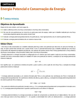 CAPÍTULO	8
Energia	Potencial	e	Conservação	da	Energia
8-1	ENERGIA	POTENCIAL
Objetivos	do	Aprendizado
Depois	de	ler	este	módulo,	você	será	capaz	de	...
8.01	Saber	a	diferença	entre	uma	força	conservativa	e	uma	força	não	conservativa.
8.02	No	caso	de	uma	partícula	que	se	move	de	um	ponto	para	outro	do	espaço,	saber	que	o	trabalho	realizado	por	uma	força
conservativa	depende	apenas	dos	pontos	inicial	e	final.
8.03	Calcular	a	energia	potencial	gravitacional	de	uma	partícula	(ou,	mais	rigorosamente,	de	um	sistema	partícula-Terra).
8.04	Calcular	a	energia	potencial	elástica	de	um	sistema	massa-mola.
Ideias-Chave
•	Uma	força	é	dita	conservativa	se	o	trabalho	realizado	pela	força	sobre	uma	partícula	que	descreve	um	percurso	fechado,	ou
seja,	no	qual	o	ponto	final	coincide	com	o	ponto	inicial,	é	zero.	É	possível	demonstrar	que	o	trabalho	realizado	por	uma	força
conservativa	não	depende	da	trajetória	da	partícula,	mas	apenas	dos	pontos	inicial	e	final.	A	força	gravitacional	e	a	força	elástica
são	forças	conservativas;	a	força	de	atrito	cinético	não	é	uma	força	conservativa.
•	Energia	potencial	é	a	energia	associada	à	configuração	de	um	sistema	que	está	sujeito	à	ação	de	uma	força	conservativa.
Quando	uma	força	conservativa	realiza	um	trabalho	W	sobre	uma	partícula	do	sistema,	a	variação	ΔU	da	energia	potencial	do
sistema	é	dada	por
ΔU	=	−W.
Isso	significa	que,	se	a	partícula	se	desloca	do	ponto	xi	para	o	ponto	xf	sob	a	ação	de	uma	força	F(x),	a	variação	da	energia
potencial	do	sistema	é	dada	por
•	A	energia	potencial	associada	a	um	sistema	formado	pela	Terra	e	uma	partícula	nas	vizinhanças	da	Terra	é	chamada	de
energia	potencial	gravitacional.	Se	a	partícula	se	desloca	da	altura	yi	para	a	altura	yf,	a	variação	da	energia	potencial	gravitacional
do	sistema	partícula-Terra	é	dada	por
ΔU	=	mg(yf	−	yi)	=	mg	Δy.
•	Se	o	ponto	de	referência	da	partícula	é	tomado	como	yi	=	0	e	a	energia	potencial	gravitacional	correspondente	é	tomada	como
Ui	=	0,	a	energia	potencial	gravitacional	U	quando	a	partícula	está	a	uma	altura	h	é	dada	por
U(y)	=	mgy
•	A	energia	potencial	elástica	é	a	energia	associada	ao	estado	de	compressão	ou	extensão	de	um	objeto	elástico.	No	caso	de
uma	mola	que	exerce	uma	força	elástica	F	=	–kx	quando	a	extremidade	livre	sofre	um	deslocamento	x,	a	energia	potencial
 