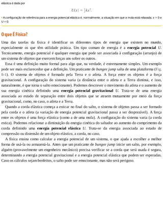 elástica	é	dada	por
•	A	configuração	de	referência	para	a	energia	potencial	elástica	é,	normalmente,	a	situação	em	que	a	mola	está	relaxada,	x	=	0	e
U	=	0.
O	que	É	Física?
Uma	 das	 tarefas	 da	 física	 é	 identificar	 os	 diferentes	 tipos	 de	 energia	 que	 existem	 no	 mundo,
especialmente	 os	 que	 têm	 utilidade	 prática.	 Um	 tipo	 comum	 de	 energia	 é	 a	 energia	 potencial	 U.
Tecnicamente,	energia	potencial	é	qualquer	energia	que	pode	ser	associada	à	configuração	(arranjo)	de
um	sistema	de	objetos	que	exercem	forças	uns	sobre	os	outros.
Essa	é	uma	definição	muito	formal	para	algo	que,	na	verdade,	é	extremamente	simples.	Um	exemplo
pode	ser	mais	esclarecedor	que	a	definição.	Um	praticante	de	bungee	jump	salta	de	uma	plataforma	(Fig.
8-1).	 O	 sistema	 de	 objetos	 é	 formado	 pela	 Terra	 e	 o	 atleta.	 A	 força	 entre	 os	 objetos	 é	 a	 força
gravitacional.	 A	 configuração	 do	 sistema	 varia	 (a	 distância	 entre	 o	 atleta	 e	 a	 Terra	 diminui,	 e	 isso,
naturalmente,	é	que	torna	o	salto	emocionante).	Podemos	descrever	o	movimento	do	atleta	e	o	aumento	de
sua	 energia	 cinética	 definindo	 uma	 energia	 potencial	 gravitacional	 U.	 Trata-se	 de	 uma	 energia
associada	 ao	 estado	 de	 separação	 entre	 dois	 objetos	 que	 se	 atraem	 mutuamente	 por	 meio	 da	 força
gravitacional,	como,	no	caso,	o	atleta	e	a	Terra.
Quando	a	corda	elástica	começa	a	esticar	no	final	do	salto,	o	sistema	de	objetos	passa	a	ser	formado
pela	corda	e	o	atleta	(a	variação	de	energia	potencial	gravitacional	passa	a	ser	desprezível).	A	força
entre	os	objetos	é	uma	força	elástica	(como	a	de	uma	mola).	A	configuração	do	sistema	varia	(a	corda
estica).	Podemos	relacionar	a	diminuição	da	energia	cinética	do	saltador	ao	aumento	do	comprimento	da
corda	 definindo	 uma	 energia	 potencial	 elástica	 U.	 Trata-se	 da	 energia	 associada	 ao	 estado	 de
compressão	ou	distensão	de	um	objeto	elástico,	a	corda,	no	caso.
A	física	ensina	como	calcular	a	energia	potencial	de	um	sistema,	o	que	ajuda	a	escolher	a	melhor
forma	de	usá-la	ou	armazená-la.	Antes	que	um	praticante	de	bungee	jump	inicie	um	salto,	por	exemplo,
alguém	(provavelmente	um	engenheiro	mecânico)	precisa	verificar	se	a	corda	que	será	usada	é	segura,
determinando	a	energia	potencial	gravitacional	e	a	energia	potencial	elástica	que	podem	ser	esperadas.
Caso	os	cálculos	sejam	benfeitos,	o	salto	pode	ser	emocionante,	mas	não	será	perigoso.
 