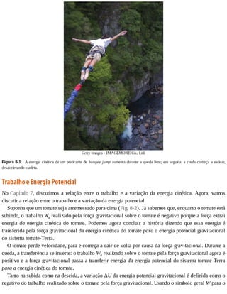 Getty	Images	-	IMAGEMORE	Co.,	Ltd.
Figura	8-1 	A	energia	cinética	de	um	praticante	de	bungee	jump	aumenta	durante	a	queda	livre;	em	seguida,	a	corda	começa	a	esticar,
desacelerando	o	atleta.
Trabalho	e	Energia	Potencial
No	Capítulo	7,	 discutimos	 a	 relação	 entre	 o	 trabalho	 e	 a	 variação	 da	 energia	 cinética.	 Agora,	 vamos
discutir	a	relação	entre	o	trabalho	e	a	variação	da	energia	potencial.
Suponha	que	um	tomate	seja	arremessado	para	cima	(Fig.	8-2).	Já	sabemos	que,	enquanto	o	tomate	está
subindo,	o	trabalho	Wg	realizado	pela	força	gravitacional	sobre	o	tomate	é	negativo	porque	a	força	extrai
energia	 da	 energia	 cinética	 do	 tomate.	 Podemos	 agora	 concluir	 a	 história	 dizendo	 que	 essa	 energia	 é
transferida	pela	força	gravitacional	da	energia	cinética	do	tomate	para	a	energia	potencial	gravitacional
do	sistema	tomate-Terra.
O	tomate	perde	velocidade,	para	e	começa	a	cair	de	volta	por	causa	da	força	gravitacional.	Durante	a
queda,	a	transferência	se	inverte:	o	trabalho	Wg	realizado	sobre	o	tomate	pela	força	gravitacional	agora	é
positivo	e	a	força	gravitacional	passa	a	transferir	energia	da	energia	potencial	do	sistema	tomate-Terra
para	a	energia	cinética	do	tomate.
Tanto	na	subida	como	na	descida,	a	variação	ΔU	da	energia	potencial	gravitacional	é	definida	como	o
negativo	do	trabalho	realizado	sobre	o	tomate	pela	força	gravitacional.	Usando	o	símbolo	geral	W	para	o
 