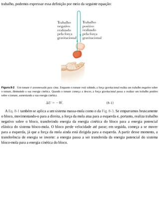trabalho,	podemos	expressar	essa	definição	por	meio	da	seguinte	equação:
Figura	8-2 	Um	tomate	é	arremessado	para	cima.	Enquanto	o	tomate	está	subindo,	a	força	gravitacional	realiza	um	trabalho	negativo	sobre
o	tomate,	diminuindo	a	sua	energia	cinética.	Quando	o	tomate	começa	a	descer,	a	força	gravitacional	passa	a	realizar	um	trabalho	positivo
sobre	o	tomate,	aumentando	a	sua	energia	cinética.
A	Eq.	8-1	também	se	aplica	a	um	sistema	massa-mola	como	o	da	Fig.	8-3.	Se	empurramos	bruscamente
o	bloco,	movimentando-o	para	a	direita,	a	força	da	mola	atua	para	a	esquerda	e,	portanto,	realiza	trabalho
negativo	 sobre	 o	 bloco,	 transferindo	 energia	 da	 energia	 cinética	 do	 bloco	 para	 a	 energia	 potencial
elástica	do	sistema	bloco-mola.	O	bloco	perde	velocidade	até	parar;	em	seguida,	começa	a	se	mover
para	a	esquerda,	já	que	a	força	da	mola	ainda	está	dirigida	para	a	esquerda.	A	partir	desse	momento,	a
transferência	 de	 energia	 se	 inverte:	 a	 energia	 passa	 a	 ser	 transferida	 da	 energia	 potencial	 do	 sistema
bloco-mola	para	a	energia	cinética	do	bloco.
 