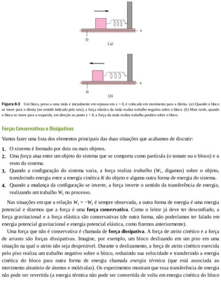 2.
3.
4.
1.
Figura	8-3 	Um	bloco,	preso	a	uma	mola	e	inicialmente	em	repouso	em	x	=	0,	é	colocado	em	movimento	para	a	direita.	(a)	Quando	o	bloco
se	move	para	a	direita	(no	sentido	indicado	pela	seta),	a	força	elástica	da	mola	realiza	trabalho	negativo	sobre	o	bloco.	(b)	Mais	tarde,	quando
o	bloco	se	move	para	a	esquerda,	em	direção	ao	ponto	x	=	0,	a	força	da	mola	realiza	trabalho	positivo	sobre	o	bloco.
Forças	Conservativas	e	Dissipativas
Vamos	fazer	uma	lista	dos	elementos	principais	das	duas	situações	que	acabamos	de	discutir:
O	sistema	é	formado	por	dois	ou	mais	objetos.
Uma	força	atua	entre	um	objeto	do	sistema	que	se	comporta	como	partícula	(o	tomate	ou	o	bloco)	e	o
resto	do	sistema.
Quando	 a	 configuração	 do	 sistema	 varia,	 a	 força	 realiza	 trabalho	 (W1,	 digamos)	 sobre	 o	 objeto,
transferindo	energia	entre	a	energia	cinética	K	do	objeto	e	alguma	outra	forma	de	energia	do	sistema.
Quando	a	mudança	da	configuração	se	inverte,	a	força	inverte	o	sentido	da	transferência	de	energia,
realizando	um	trabalho	W2	no	processo.
Nas	situações	em	que	a	relação	W1	=	−W2	é	sempre	observada,	a	outra	forma	de	energia	é	uma	energia
potencial	e	dizemos	que	a	força	é	uma	força	conservativa.	Como	o	leitor	já	deve	ter	desconfiado,	a
força	gravitacional	e	a	força	elástica	são	conservativas	(de	outra	forma,	não	poderíamos	ter	falado	em
energia	potencial	gravitacional	e	energia	potencial	elástica,	como	fizemos	anteriormente).
Uma	força	que	não	é	conservativa	é	chamada	de	força	dissipativa.	A	força	de	atrito	cinético	e	a	força
de	 arrasto	 são	 forças	 dissipativas.	 Imagine,	 por	 exemplo,	 um	 bloco	 deslizando	 em	 um	 piso	 em	 uma
situação	na	qual	o	atrito	não	seja	desprezível.	Durante	o	deslizamento,	a	força	de	atrito	cinético	exercida
pelo	piso	realiza	um	trabalho	negativo	sobre	o	bloco,	reduzindo	sua	velocidade	e	transferindo	a	energia
cinética	 do	 bloco	 para	 outra	 forma	 de	 energia	 chamada	 energia	 térmica	 (que	 está	 associada	 ao
movimento	aleatório	de	átomos	e	moléculas).	Os	experimentos	mostram	que	essa	transferência	de	energia
não	pode	ser	revertida	(a	energia	térmica	não	pode	ser	convertida	de	volta	em	energia	cinética	do	bloco
 