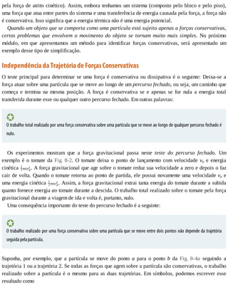 pela	força	de	atrito	cinético).	Assim,	embora	tenhamos	um	sistema	(composto	pelo	bloco	e	pelo	piso),
uma	força	que	atua	entre	partes	do	sistema	e	uma	transferência	de	energia	causada	pela	força,	a	força	não
é	conservativa.	Isso	significa	que	a	energia	térmica	não	é	uma	energia	potencial.
Quando	um	objeto	que	se	comporta	como	uma	partícula	está	sujeito	apenas	a	forças	conservativas,
certos	 problemas	 que	 envolvem	 o	 movimento	 do	 objeto	 se	 tornam	 muito	 mais	 simples.	 No	 próximo
módulo,	 em	 que	 apresentamos	 um	 método	 para	 identificar	 forças	 conservativas,	 será	 apresentado	 um
exemplo	desse	tipo	de	simplificação.
Independência	da	Trajetória	de	Forças	Conservativas
O	teste	principal	para	determinar	se	uma	força	é	conservativa	ou	dissipativa	é	o	seguinte:	Deixa-se	a
força	atuar	sobre	uma	partícula	que	se	move	ao	longo	de	um	percurso	fechado,	ou	seja,	um	caminho	que
começa	 e	 termina	 na	 mesma	 posição.	 A	 força	 é	 conservativa	 se	 e	 apenas	 se	 for	 nula	 a	 energia	 total
transferida	durante	esse	ou	qualquer	outro	percurso	fechado.	Em	outras	palavras:
O	trabalho	total	realizado	por	uma	força	conservativa	sobre	uma	partícula	que	se	move	ao	longo	de	qualquer	percurso	fechado	é
nulo.
Os	 experimentos	 mostram	 que	 a	 força	 gravitacional	 passa	 neste	 teste	 do	 percurso	 fechado.	 Um
exemplo	é	o	tomate	da	Fig.	8-2.	 O	 tomate	 deixa	 o	 ponto	 de	 lançamento	 com	 velocidade	 v0	 e	 energia
cinética	 .	A	força	gravitacional	que	age	sobre	o	tomate	reduz	sua	velocidade	a	zero	e	depois	o	faz
cair	de	volta.	Quando	o	tomate	retorna	ao	ponto	de	partida,	ele	possui	novamente	uma	velocidade	v0	e
uma	energia	cinética	 .	Assim,	a	força	gravitacional	extrai	tanta	energia	do	tomate	durante	a	subida
quanto	fornece	energia	ao	tomate	durante	a	descida.	O	trabalho	total	realizado	sobre	o	tomate	pela	força
gravitacional	durante	a	viagem	de	ida	e	volta	é,	portanto,	nulo.
Uma	consequência	importante	do	teste	do	percurso	fechado	é	a	seguinte:
O	trabalho	realizado	por	uma	força	conservativa	sobre	uma	partícula	que	se	move	entre	dois	pontos	não	depende	da	trajetória
seguida	pela	partícula.
Suponha,	 por	 exemplo,	 que	 a	 partícula	 se	 move	 do	 ponto	 a	 para	 o	 ponto	 b	 da	 Fig.	 8-4a	 seguindo	 a
trajetória	1	ou	a	trajetória	2.	Se	todas	as	forças	que	agem	sobre	a	partícula	são	conservativas,	o	trabalho
realizado	sobre	a	partícula	é	o	mesmo	para	as	duas	trajetórias.	Em	símbolos,	podemos	escrever	esse
resultado	como
 