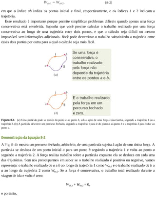 em	 que	 o	 índice	 ab	 indica	 os	 pontos	 inicial	 e	 final,	 respectivamente,	 e	 os	 índices	 1	 e	 2	 indicam	 a
trajetória.
Esse	resultado	é	importante	porque	permite	simplificar	problemas	difíceis	quando	apenas	uma	força
conservativa	 está	 envolvida.	 Suponha	 que	 você	 precise	 calcular	 o	 trabalho	 realizado	 por	 uma	 força
conservativa	 ao	 longo	 de	 uma	 trajetória	 entre	 dois	 pontos,	 e	 que	 o	 cálculo	 seja	 difícil	 ou	 mesmo
impossível	sem	informações	adicionais.	V
ocê	pode	determinar	o	trabalho	substituindo	a	trajetória	entre
esses	dois	pontos	por	outra	para	a	qual	o	cálculo	seja	mais	fácil.
Figura	8-4 	(a)	Uma	partícula	pode	se	mover	do	ponto	a	ao	ponto	b,	sob	a	ação	de	uma	força	conservativa,	seguindo	a	trajetória	1	ou	a
trajetória	2.	(b)	A	partícula	descreve	um	percurso	fechado,	seguindo	a	trajetória	1	para	ir	do	ponto	a	ao	ponto	b	e	a	trajetória	2	para	voltar	ao
ponto	a.
Demonstração	da	Equação	8-2
A	Fig.	8-4b	mostra	um	percurso	fechado,	arbitrário,	de	uma	partícula	sujeita	à	ação	de	uma	única	força.	A
partícula	se	desloca	de	um	ponto	inicial	a	para	um	ponto	b	seguindo	a	trajetória	1	e	volta	ao	ponto	a
seguindo	a	trajetória	2.	A	força	realiza	trabalho	sobre	a	partícula	enquanto	ela	se	desloca	em	cada	uma
das	trajetórias.	Sem	nos	preocuparmos	em	saber	se	o	trabalho	realizado	é	positivo	ou	negativo,	vamos
representar	o	trabalho	realizado	de	a	a	b	ao	longo	da	trajetória	1	como	Wab,1	e	o	trabalho	realizado	de	b	a
a	ao	longo	da	trajetória	2	como	Wba,2.	Se	a	força	é	conservativa,	o	trabalho	total	realizado	durante	a
viagem	de	ida	e	volta	é	zero:
Wab,1	+	Wba,2	=	0,
e	portanto,
 
