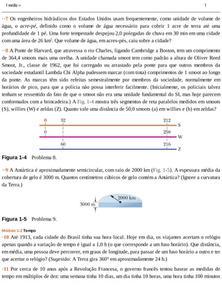 1	medio	= 	 	 	 	 				1
··7	Os	engenheiros	hidráulicos	dos	Estados	Unidos	usam	frequentemente,	como	unidade	de	volume	de
água,	 o	 acre-pé,	 definido	 como	 o	 volume	 de	 água	 necessário	 para	 cobrir	 1	 acre	 de	 terra	 até	 uma
profundidade	de	1	pé.	Uma	forte	tempestade	despejou	2,0	polegadas	de	chuva	em	30	min	em	uma	cidade
com	uma	área	de	26	km2
.	Que	volume	de	água,	em	acres-pés,	caiu	sobre	a	cidade?
··8	A	Ponte	de	Harvard,	que	atravessa	o	rio	Charles,	ligando	Cambridge	a	Boston,	tem	um	comprimento
de	364,4	smoots	mais	uma	orelha.	A	unidade	chamada	smoot	tem	como	padrão	a	altura	de	Oliver	Reed
Smoot,	 Jr.,	 classe	 de	 1962,	 que	 foi	 carregado	 ou	 arrastado	 pela	 ponte	 para	 que	 outros	 membros	 da
sociedade	estudantil	Lambda	Chi	Alpha	pudessem	marcar	(com	tinta)	comprimentos	de	1	smoot	ao	longo
da	 ponte.	 As	 marcas	 têm	 sido	 refeitas	 semestralmente	 por	 membros	 da	 sociedade,	 normalmente	 em
horários	de	pico,	para	que	a	polícia	não	possa	interferir	facilmente.	(Inicialmente,	os	policiais	talvez
tenham	se	ressentido	do	fato	de	que	o	smoot	não	era	uma	unidade	fundamental	do	SI,	mas	hoje	parecem
conformados	com	a	brincadeira.)	A	Fig.	1-4	mostra	três	segmentos	de	reta	paralelos	medidos	em	smoots
(S),	willies	(W)	e	zeldas	(Z).	Quanto	vale	uma	distância	de	50,0	smoots	(a)	em	willies	e	(b)	em	zeldas?
Figura	1-4 	Problema	8.
··9	A	Antártica	é	aproximadamente	semicircular,	com	raio	de	2000	km	(Fig.	1-5).	A	espessura	média	da
cobertura	de	gelo	é	3000	m.	Quantos	centímetros	cúbicos	de	gelo	contém	a	Antártica?	(Ignore	a	curvatura
da	Terra.)
Figura	1-5 	Problema	9.
Módulo	1-2	Tempo
·10	Até	1913,	cada	cidade	do	Brasil	tinha	sua	hora	local.	Hoje	em	dia,	os	viajantes	acertam	o	relógio
apenas	quando	a	variação	de	tempo	é	igual	a	1,0	h	(o	que	corresponde	a	um	fuso	horário).	Que	distância,
em	média,	uma	pessoa	deve	percorrer,	em	graus	de	longitude,	para	passar	de	um	fuso	horário	a	outro	e	ter
que	acertar	o	relógio?	(Sugestão:	A	Terra	gira	360°	em	aproximadamente	24	h.)
·11	Por	cerca	de	10	anos	após	a	Revolução	Francesa,	o	governo	francês	tentou	basear	as	medidas	de
tempo	em	múltiplos	de	dez:	uma	semana	tinha	10	dias,	um	dia	tinha	10	horas,	uma	hora	tinha	100	minutos
 