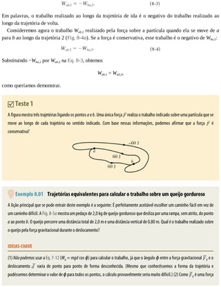 Em	palavras,	o	trabalho	realizado	ao	longo	da	trajetória	de	ida	é	o	negativo	do	trabalho	realizado	ao
longo	da	trajetória	de	volta.
Consideremos	agora	o	trabalho	Wab,2	realizado	pela	força	sobre	a	partícula	quando	ela	se	move	de	a
para	b	ao	longo	da	trajetória	2	(Fig.	8-4a).	Se	a	força	é	conservativa,	esse	trabalho	é	o	negativo	de	Wba,2:
Substituindo	−Wba,2	por	Wab,2	na	Eq.	8-3,	obtemos
Wab,1	=	Wab,2,
como	queríamos	demonstrar.
	Teste	1
A	figura	mostra	três	trajetórias	ligando	os	pontos	a	e	b.	Uma	única	força	 	realiza	o	trabalho	indicado	sobre	uma	partícula	que	se
move	 ao	 longo	 de	 cada	 trajetória	 no	 sentido	 indicado.	 Com	 base	 nessas	 informações,	 podemos	 afirmar	 que	 a	 força	 	 é
conservativa?
	Exemplo	8.01 	Trajetórias	equivalentes	para	calcular	o	trabalho	sobre	um	queijo	gorduroso
A	lição	principal	que	se	pode	extrair	deste	exemplo	é	a	seguinte:	É	perfeitamente	aceitável	escolher	um	caminho	fácil	em	vez	de
um	caminho	difícil.	A	Fig.	8-5a	mostra	um	pedaço	de	2,0	kg	de	queijo	gorduroso	que	desliza	por	uma	rampa,	sem	atrito,	do	ponto
a	ao	ponto	b.	O	queijo	percorre	uma	distância	total	de	2,0	m	e	uma	distância	vertical	de	0,80	m.	Qual	é	o	trabalho	realizado	sobre
o	queijo	pela	força	gravitacional	durante	o	deslocamento?
IDEIAS-CHAVE
(1)	Não	podemos	usar	a	Eq.	7-12	(Wg	=	mgd	cos	ϕ)	para	calcular	o	trabalho,	já	que	o	ângulo	ϕ	entre	a	força	gravitacional	 g	e	o
deslocamento	 	 varia	 de	 ponto	 para	 ponto	 de	 forma	 desconhecida.	 (Mesmo	 que	 conhecêssemos	 a	 forma	 da	 trajetória	 e
pudéssemos	determinar	o	valor	de	ϕ	para	todos	os	pontos,	o	cálculo	provavelmente	seria	muito	difícil.)	(2)	Como	 g	é	uma	força
 