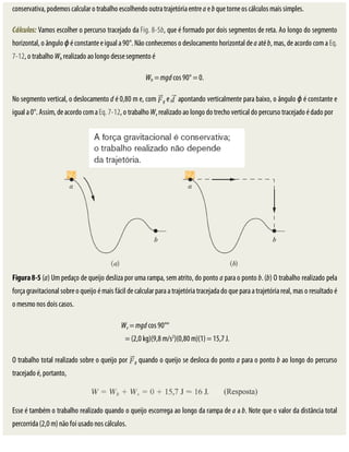 conservativa,	podemos	calcular	o	trabalho	escolhendo	outra	trajetória	entre	a	e	b	que	torne	os	cálculos	mais	simples.
Cálculos:	Vamos	escolher	o	percurso	tracejado	da	Fig.	8-5b,	que	é	formado	por	dois	segmentos	de	reta.	Ao	longo	do	segmento
horizontal,	o	ângulo	ϕ	é	constante	e	igual	a	90°.	Não	conhecemos	o	deslocamento	horizontal	de	a	até	b,	mas,	de	acordo	com	a	Eq.
7-12,	o	trabalho	Wh	realizado	ao	longo	desse	segmento	é
Wh	=	mgd	cos	90°	=	0.
No	segmento	vertical,	o	deslocamento	d	é	0,80	m	e,	com	 g	e	 	apontando	verticalmente	para	baixo,	o	ângulo	ϕ	é	constante	e
igual	a	0°.	Assim,	de	acordo	com	a	Eq.	7-12,	o	trabalho	Wv	realizado	ao	longo	do	trecho	vertical	do	percurso	tracejado	é	dado	por
Figura	8-5	(a)	Um	pedaço	de	queijo	desliza	por	uma	rampa,	sem	atrito,	do	ponto	a	para	o	ponto	b.	(b)	O	trabalho	realizado	pela
força	gravitacional	sobre	o	queijo	é	mais	fácil	de	calcular	para	a	trajetória	tracejada	do	que	para	a	trajetória	real,	mas	o	resultado	é
o	mesmo	nos	dois	casos.
Wv	=	mgd	cos	90°°																																																
				=	(2,0	kg)(9,8	m/s2
)(0,80	m)(1)	=	15,7	J.
O	trabalho	total	realizado	sobre	o	queijo	por	 g	quando	o	queijo	se	desloca	do	ponto	a	para	o	ponto	b	ao	longo	do	percurso
tracejado	é,	portanto,
Esse	é	também	o	trabalho	realizado	quando	o	queijo	escorrega	ao	longo	da	rampa	de	a	a	b.	Note	que	o	valor	da	distância	total
percorrida	(2,0	m)	não	foi	usado	nos	cálculos.
 