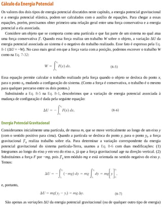 Cálculo	da	Energia	Potencial
Os	valores	dos	dois	tipos	de	energia	potencial	discutidos	neste	capítulo,	a	energia	potencial	gravitacional
e	a	energia	potencial	elástica,	podem	ser	calculados	com	o	auxílio	de	equações.	Para	chegar	a	essas
equações,	porém,	precisamos	obter	primeiro	uma	relação	geral	entre	uma	força	conservativa	e	a	energia
potencial	a	ela	associada.
Considere	um	objeto	que	se	comporta	como	uma	partícula	e	que	faz	parte	de	um	sistema	no	qual	atua
uma	força	conservativa	 .	Quando	essa	força	realiza	um	trabalho	W	sobre	o	objeto,	a	variação	ΔU	da
energia	potencial	associada	ao	sistema	é	o	negativo	do	trabalho	realizado.	Esse	fato	é	expresso	pela	Eq.
8-1	(ΔU	=	−W).	No	caso	mais	geral	em	que	a	força	varia	com	a	posição,	podemos	escrever	o	trabalho	W
como	na	Eq.	7-32:
Essa	equação	permite	calcular	o	trabalho	realizado	pela	força	quando	o	objeto	se	desloca	do	ponto	xi
para	o	ponto	xf,	mudando	a	configuração	do	sistema.	(Como	a	força	é	conservativa,	o	trabalho	é	o	mesmo
para	qualquer	percurso	entre	os	dois	pontos.)
Substituindo	 a	 Eq.	 8-5	 na	 Eq.	 8-1,	 descobrimos	 que	 a	 variação	 de	 energia	 potencial	 associada	 à
mudança	de	configuração	é	dada	pela	seguinte	equação:
Energia	Potencial	Gravitacional
Consideramos	inicialmente	uma	partícula,	de	massa	m,	que	se	move	verticalmente	ao	longo	de	um	eixo	y
(com	o	sentido	positivo	para	cima).	Quando	a	partícula	se	desloca	do	ponto	yi	para	o	ponto	yf,	a	força
gravitacional	 g	 realiza	 trabalho	 sobre	 ela.	 Para	 determinar	 a	 variação	 correspondente	 da	 energia
potencial	 gravitacional	 do	 sistema	 partícula-Terra,	 usamos	 a	 Eq.	 8-6	 com	 duas	 modificações:	 (1)
Integramos	ao	longo	do	eixo	y	em	vez	do	eixo	x,	já	que	a	força	gravitacional	age	na	direção	vertical.	(2)
Substituímos	a	força	F	por	−mg,	pois	 g	tem	módulo	mg	e	está	orientada	no	sentido	negativo	do	eixo	y.
Temos:
e,	portanto,
São	apenas	as	variações	ΔU	da	energia	potencial	gravitacional	(ou	de	qualquer	outro	tipo	de	energia)
 