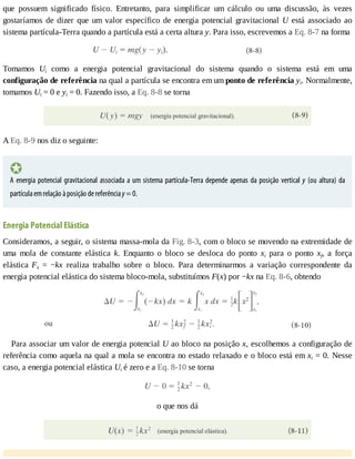 que	 possuem	 significado	 físico.	 Entretanto,	 para	 simplificar	 um	 cálculo	 ou	 uma	 discussão,	 às	 vezes
gostaríamos	de	dizer	que	um	valor	específico	de	energia	potencial	gravitacional	U	 está	 associado	 ao
sistema	partícula-Terra	quando	a	partícula	está	a	certa	altura	y.	Para	isso,	escrevemos	a	Eq.	8-7	na	forma
Tomamos	 Ui	 como	 a	 energia	 potencial	 gravitacional	 do	 sistema	 quando	 o	 sistema	 está	 em	 uma
configuração	de	referência	na	qual	a	partícula	se	encontra	em	um	ponto	de	referência	yi.	Normalmente,
tomamos	Ui	=	0	e	yi	=	0.	Fazendo	isso,	a	Eq.	8-8	se	torna
A	Eq.	8-9	nos	diz	o	seguinte:
A	energia	potencial	gravitacional	associada	a	um	sistema	partícula-Terra	depende	apenas	da	posição	vertical	y	(ou	altura)	da
partícula	em	relação	à	posição	de	referência	y	=	0.
Energia	Potencial	Elástica
Consideramos,	a	seguir,	o	sistema	massa-mola	da	Fig.	8-3,	com	o	bloco	se	movendo	na	extremidade	de
uma	 mola	 de	 constante	 elástica	 k.	 Enquanto	 o	 bloco	 se	 desloca	 do	 ponto	 xi	 para	 o	 ponto	 xf,	 a	 força
elástica	 Fx	 =	 −kx	 realiza	 trabalho	 sobre	 o	 bloco.	 Para	 determinarmos	 a	 variação	 correspondente	 da
energia	potencial	elástica	do	sistema	bloco-mola,	substituímos	F(x)	por	−kx	na	Eq.	8-6,	obtendo
Para	associar	um	valor	de	energia	potencial	U	ao	bloco	na	posição	x,	escolhemos	a	configuração	de
referência	como	aquela	na	qual	a	mola	se	encontra	no	estado	relaxado	e	o	bloco	está	em	xi	=	0.	Nesse
caso,	a	energia	potencial	elástica	Ui	é	zero	e	a	Eq.	8-10	se	torna
o	que	nos	dá
 