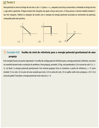 Teste	2
Uma	partícula	se	move	ao	longo	de	um	eixo	x,	de	x	=	0	para	x	=	x1,	enquanto	uma	força	conservativa,	orientada	ao	longo	do	eixo
x,	age	sobre	a	partícula.	A	figura	mostra	três	situações	nas	quais	a	força	varia	com	x.	A	força	possui	o	mesmo	módulo	máximo	F1
nas	três	situações.	Ordene	as	situações	de	acordo	com	a	variação	da	energia	potencial	associada	ao	movimento	da	partícula,
começando	pela	mais	positiva.
	Exemplo	8.02 	Escolha	do	nível	de	referência	para	a	energia	potencial	gravitacional	de	uma
preguiça
Este	exemplo	ilustra	um	ponto	importante:	A	escolha	da	configuração	de	referência	para	a	energia	potencial	é	arbitrária,	mas	deve
ser	mantida	durante	toda	a	resolução	do	problema.	Uma	preguiça,	pesando	2,0	kg,	está	pendurada	a	5,0	m	acima	do	solo	(Fig.	8-
6).	(a)	Qual	é	a	energia	potencial	gravitacional	U	do	sistema	preguiça-Terra	se	tomarmos	o	ponto	de	referência	y	=	0	como
estando	(1)	no	solo,	(2)	no	piso	de	uma	varanda	que	está	a	3,0	m	acima	do	solo,	(3)	no	galho	onde	está	a	preguiça,	e	(4)	1,0	m
acima	do	galho?	Considere	a	energia	potencial	como	nula	em	y	=	0.
 