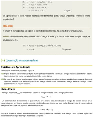 (b)	A	preguiça	desce	da	árvore.	Para	cada	escolha	do	ponto	de	referência,	qual	é	a	variação	ΔU	da	energia	potencial	do	sistema
preguiça-Terra?
IDEIA-CHAVE
A	variação	da	energia	potencial	não	depende	da	escolha	do	ponto	de	referência,	mas	apenas	de	Δy,	a	variação	de	altura.
Cálculo:	Nas	quatro	situações,	temos	o	mesmo	valor	da	variação	de	altura,	Δy	=	−5,0	m.	Assim,	para	as	situações	(1)	a	(4),	de
acordo	com	a	Eq.	8-7,
8-2	CONSERVAÇÃO	DA	ENERGIA	MECÂNICA
Objetivos	do	Aprendizado
Depois	de	ler	este	módulo,	você	será	capaz	de	...
8.05	Depois	de	definir	claramente	que	objetos	fazem	parte	de	um	sistema,	saber	que	a	energia	mecânica	do	sistema	é	a	soma
da	energia	potencial	com	a	energia	cinética	de	todos	esses	objetos.
8.06	No	caso	de	um	sistema	isolado	no	qual	existem	apenas	forças	conservativas,	aplicar	o	princípio	de	conservação	da	energia
mecânica	para	relacionar	a	energia	potencial	e	a	energia	cinética	iniciais	do	sistema	à	energia	potencial	e	energia	cinética
do	sistema	em	um	instante	posterior.
Ideias-Chave
•	A	energia	mecânica	Emec	de	um	sistema	é	a	soma	da	energia	cinética	K	com	a	energia	potencial	U:
Emec	=	K	+	U.
•	Um	sistema	isolado	é	um	sistema	no	qual	nenhuma	força	externa	produz	mudanças	de	energia.	Se	existem	apenas	forças
conservativas	em	um	sistema	isolado,	a	energia	mecânica	Emec	do	sistema	não	pode	mudar.	Esse	princípio	de	conservação	da
energia	mecânica	pode	ser	expresso	por	meio	da	equação
K2	+	U2	=	K1	+	U1,
na	qual	os	índices	se	referem	a	instantes	diferentes	de	um	processo	de	transferência	de	energia.	Outra	forma	de	expressar	o
princípio	de	conservação	da	energia	mecânica	é	a	seguinte:
 