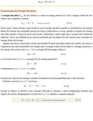 ΔEmec	=	ΔK	+	ΔU	=	0.
Conservação	da	Energia	Mecânica
A	energia	mecânica	Emec	de	um	sistema	é	a	soma	da	energia	potencial	U	com	a	energia	cinética	K	dos
objetos	que	compõem	o	sistema.
Nesta	seção,	vamos	discutir	o	que	acontece	com	a	energia	mecânica	quando	as	transferências	de	energia
dentro	do	sistema	são	produzidas	apenas	por	forças	conservativas,	ou	seja,	quando	os	objetos	do	sistema
não	estão	sujeitos	a	forças	de	atrito	e	de	arrasto.	Além	disso,	vamos	supor	que	o	sistema	está	isolado	do
ambiente,	isto	é,	que	nenhuma	força	externa	produzida	por	um	objeto	fora	do	sistema	causa	variações	de
energia	dentro	do	sistema.
Quando	uma	força	conservativa	realiza	um	trabalho	W	sobre	um	objeto	dentro	do	sistema,	essa	força	é
responsável	por	uma	transferência	de	energia	entre	a	energia	cinética	K	do	objeto	e	a	energia	potencial	U
do	sistema.	De	acordo	com	a	Eq.	7-10,	a	variação	ΔK	da	energia	cinética	é
e,	de	acordo	com	a	Eq.	8-1,	a	variação	ΔU	da	energia	potencial	é
Combinando	as	Eqs.	8-13	e	8-14,	temos
Em	palavras,	uma	dessas	energias	aumenta	exatamente	da	mesma	quantidade	que	a	outra	diminui.
Podemos	escrever	a	Eq.	8-15	na	forma
em	que	os	índices	se	referem	a	dois	instantes	diferentes	e,	portanto,	a	duas	configurações	distintas	dos
objetos	do	sistema.	Reagrupando	os	termos	da	Eq.	8-16,	obtemos	a	seguinte	equação:
 