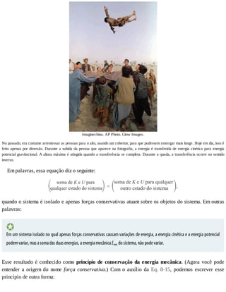 Imaginechina.	AP	Photo.	Glow	Images.
No	passado,	era	costume	arremessar	as	pessoas	para	o	alto,	usando	um	cobertor,	para	que	pudessem	enxergar	mais	longe.	Hoje	em	dia,	isso	é
feito	apenas	por	diversão.	Durante	a	subida	da	pessoa	que	aparece	na	fotografia,	a	energia	é	transferida	de	energia	cinética	para	energia
potencial	gravitacional.	A	altura	máxima	é	atingida	quando	a	transferência	se	completa.	Durante	a	queda,	a	transferência	ocorre	no	sentido
inverso.
Em	palavras,	essa	equação	diz	o	seguinte:
quando	o	sistema	é	isolado	e	apenas	forças	conservativas	atuam	sobre	os	objetos	do	sistema.	Em	outras
palavras:
Em	um	sistema	isolado	no	qual	apenas	forças	conservativas	causam	variações	de	energia,	a	energia	cinética	e	a	energia	potencial
podem	variar,	mas	a	soma	das	duas	energias,	a	energia	mecânica	Emec	do	sistema,	não	pode	variar.
Esse	resultado	é	conhecido	como	princípio	de	conservação	da	energia	mecânica.	(Agora	você	pode
entender	 a	 origem	 do	 nome	 força	 conservativa.)	 Com	 o	 auxílio	 da	 Eq.	 8-15,	 podemos	 escrever	 esse
princípio	de	outra	forma:
 