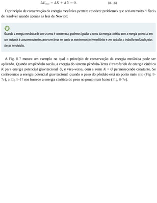 O	princípio	de	conservação	da	energia	mecânica	permite	resolver	problemas	que	seriam	muito	difíceis
de	resolver	usando	apenas	as	leis	de	Newton:
Quando	a	energia	mecânica	de	um	sistema	é	conservada,	podemos	igualar	a	soma	da	energia	cinética	com	a	energia	potencial	em
um	instante	à	soma	em	outro	instante	sem	levar	em	conta	os	movimentos	intermediários	e	sem	calcular	o	trabalho	realizado	pelas
forças	envolvidas.
A	 Fig.	 8-7	 mostra	 um	 exemplo	 no	 qual	 o	 princípio	 de	 conservação	 da	 energia	 mecânica	 pode	 ser
aplicado.	Quando	um	pêndulo	oscila,	a	energia	do	sistema	pêndulo-Terra	é	transferida	de	energia	cinética
K	para	energia	potencial	gravitacional	U,	e	vice-versa,	com	a	soma	K	+	U	permanecendo	constante.	Se
conhecemos	a	energia	potencial	gravitacional	quando	o	peso	do	pêndulo	está	no	ponto	mais	alto	(Fig.	8-
7c),	a	Eq.	8-17	nos	fornece	a	energia	cinética	do	peso	no	ponto	mais	baixo	(Fig.	8-7e).
 
