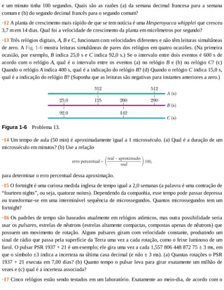 e	um	minuto	tinha	100	segundos.	Quais	são	as	razões	(a)	da	semana	decimal	francesa	para	a	semana
comum	e	(b)	do	segundo	decimal	francês	para	o	segundo	comum?
·12	A	planta	de	crescimento	mais	rápido	de	que	se	tem	notícia	é	uma	Hesperoyucca	whipplei	que	cresceu
3,7	m	em	14	dias.	Qual	foi	a	velocidade	de	crescimento	da	planta	em	micrômetros	por	segundo?
·13	Três	relógios	digitais,	A,	B	e	C,	funcionam	com	velocidades	diferentes	e	não	têm	leituras	simultâneas
de	zero.	A	Fig.	1-6	mostra	leituras	simultâneas	de	pares	dos	relógios	em	quatro	ocasiões.	(Na	primeira
ocasião,	por	exemplo,	B	indica	25,0	s	e	C	indica	92,0	s.)	Se	o	intervalo	entre	dois	eventos	é	600	s	de
acordo	com	o	relógio	A,	qual	é	o	intervalo	entre	os	eventos	(a)	no	relógio	B	e	(b)	no	relógio	C?	 (c)
Quando	o	relógio	A	indica	400	s,	qual	é	a	indicação	do	relógio	B?	(d)	Quando	o	relógio	C	indica	15,0	s,
qual	é	a	indicação	do	relógio	B?	(Suponha	que	as	leituras	são	negativas	para	instantes	anteriores	a	zero.)
Figura	1-6 	Problema	13.
·14	Um	tempo	de	aula	(50	min)	é	aproximadamente	igual	a	1	microsséculo.	(a)	Qual	é	a	duração	de	um
microsséculo	em	minutos?	(b)	Use	a	relação
para	determinar	o	erro	percentual	dessa	aproximação.
·15	O	fortnight	é	uma	curiosa	medida	inglesa	de	tempo	igual	a	2,0	semanas	(a	palavra	é	uma	contração	de
“fourteen	nights”,	ou	seja,	quatorze	noites).	Dependendo	da	companhia,	esse	tempo	pode	passar	depressa
ou	transformar-se	em	uma	interminável	sequência	de	microssegundos.	Quantos	microssegundos	tem	um
fortnight?
·16	Os	padrões	de	tempo	são	baseados	atualmente	em	relógios	atômicos,	mas	outra	possibilidade	seria
usar	os	pulsares,	estrelas	de	nêutrons	(estrelas	altamente	compactas,	compostas	apenas	de	nêutrons)	que
possuem	 um	 movimento	 de	 rotação.	 Alguns	 pulsares	 giram	 com	 velocidade	 constante,	 produzindo	 um
sinal	de	rádio	que	passa	pela	superfície	da	Terra	uma	vez	a	cada	rotação,	como	o	feixe	luminoso	de	um
farol.	O	pulsar	PSR	1937	+	21	é	um	exemplo;	ele	gira	uma	vez	a	cada	1,557	806	448	872	75	±	3	ms,	em
que	o	símbolo	±3	indica	a	incerteza	na	última	casa	decimal	(e	não	±	3	ms).	(a)	Quantas	rotações	o	PSR
1937	+	21	executa	em	7,00	dias?	(b)	Quanto	tempo	o	pulsar	leva	para	girar	exatamente	um	milhão	de
vezes	e	(c)	qual	é	a	incerteza	associada?
·17	Cinco	relógios	estão	sendo	testados	em	um	laboratório.	Exatamente	ao	meio-dia,	de	acordo	com	o
 