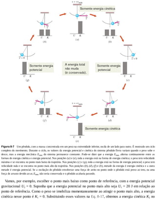 Figura	8-7 	Um	pêndulo,	com	a	massa	concentrada	em	um	peso	na	extremidade	inferior,	oscila	de	um	lado	para	outro.	É	mostrado	um	ciclo
completo	do	movimento.	Durante	o	ciclo,	os	valores	da	energia	potencial	e	cinética	do	sistema	pêndulo-Terra	variam	quando	o	peso	sobe	e
desce,	 mas	 a	 energia	 mecânica	 Emec	 do	 sistema	 permanece	 constante.	 Pode-se	 dizer	 que	 a	 energia	 Emec	 alterna	 continuamente	 entre	 as
formas	de	energia	cinética	e	energia	potencial.	Nas	posições	(a)	e	(e),	toda	a	energia	está	na	forma	de	energia	cinética;	o	peso	tem	velocidade
máxima	e	se	encontra	no	ponto	mais	baixo	da	trajetória.	Nas	posições	(c)	e	(g),	toda	a	energia	está	na	forma	de	energia	potencial;	o	peso	tem
velocidade	nula	e	se	encontra	no	ponto	mais	alto	da	trajetória.	Nas	posições	(b),	(d),	(f)	e	(h),	metade	da	energia	é	energia	cinética	e	a	outra
metade	é	energia	potencial.	Se	a	oscilação	do	pêndulo	envolvesse	uma	força	de	atrito	no	ponto	onde	o	pêndulo	está	preso	ao	teto,	ou	uma
força	de	arrasto	devido	ao	ar,	Emec	não	seria	conservada	e	o	pêndulo	acabaria	parando.
Vamos,	por	exemplo,	escolher	o	ponto	mais	baixo	como	ponto	de	referência,	com	a	energia	potencial
gravitacional	U2	=	0.	Suponha	que	a	energia	potencial	no	ponto	mais	alto	seja	U1	=	20	J	em	relação	ao
ponto	de	referência.	Como	o	peso	se	imobiliza	momentaneamente	ao	atingir	o	ponto	mais	alto,	a	energia
cinética	nesse	ponto	é	K1	=	0.	Substituindo	esses	valores	na	Eq.	8-17,	obtemos	a	energia	cinética	K2	no
 