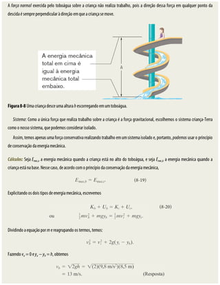 A	força	normal	exercida	pelo	toboágua	sobre	a	criança	não	realiza	trabalho,	pois	a	direção	dessa	força	em	qualquer	ponto	da
descida	é	sempre	perpendicular	à	direção	em	que	a	criança	se	move.
Figura	8-8	Uma	criança	desce	uma	altura	h	escorregando	em	um	toboágua.
Sistema:	Como	a	única	força	que	realiza	trabalho	sobre	a	criança	é	a	força	gravitacional,	escolhemos	o	sistema	criança-Terra
como	o	nosso	sistema,	que	podemos	considerar	isolado.
Assim,	temos	apenas	uma	força	conservativa	realizando	trabalho	em	um	sistema	isolado	e,	portanto,	podemos	usar	o	princípio
de	conservação	da	energia	mecânica.
Cálculos:	Seja	Emec,a	a	energia	mecânica	quando	a	criança	está	no	alto	do	toboágua,	e	seja	Emec,b	a	energia	mecânica	quando	a
criança	está	na	base.	Nesse	caso,	de	acordo	com	o	princípio	da	conservação	da	energia	mecânica,
Explicitando	os	dois	tipos	de	energia	mecânica,	escrevemos
Dividindo	a	equação	por	m	e	reagrupando	os	termos,	temos:
Fazendo	va	=	0	e	ya	−	yb	=	h,	obtemos
 
