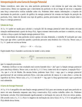Interpretação	de	uma	Curva	de	Energia	Potencial
Vamos	 considerar,	 mais	 uma	 vez,	 uma	 partícula	 pertencente	 a	 um	 sistema	 no	 qual	 atua	 uma	 força
conservativa.	Desta	vez	supomos	que	o	movimento	da	partícula	se	dá	ao	longo	de	um	eixo	x	 enquanto
uma	 força	 conservativa	 realiza	 trabalho	 sobre	 ela.	 Podemos	 obter	 muitas	 informações	 a	 respeito	 do
movimento	da	partícula	a	partir	do	gráfico	da	energia	potencial	do	sistema	em	função	da	posição	da
partícula,	U(x).	Antes	de	discutir	esse	tipo	de	gráfico,	porém,	precisamos	de	mais	uma	relação	entre	a
força	e	a	energia	potencial.
Cálculo	da	Força
A	Eq.	8-6	pode	ser	usada	para	calcular	a	variação	ΔU	da	energia	potencial	entre	dois	pontos	em	uma
situação	unidimensional	a	partir	da	força	F(x).	Agora	estamos	interessados	em	fazer	o	contrário,	ou	seja,
calcular	a	força	a	partir	da	função	energia	potencial	U(x).
Se	o	movimento	de	uma	partícula	ocorre	apenas	em	uma	dimensão,	o	trabalho	W	realizado	por	uma
força	que	age	sobre	a	partícula	quando	a	partícula	percorre	uma	distância	Δx	é	F(x)	Δx.	Nesse	caso,	a
Eq.	8-1	pode	ser	escrita	na	forma
Explicitando	F(x)	e	fazendo	o	acréscimo	Δx	tender	a	zero,	temos
que	é	a	equação	procurada.
Podemos	verificar	se	este	resultado	está	correto	fazendo	U(x)	=	 kx2
	que	é	a	função	energia	potencial
para	uma	força	elástica.	Nesse	caso,	o	uso	da	Eq.	8-22	leva,	como	seria	de	se	esperar,	à	equação	F(x)	=
−kx,	 que	 é	 a	 lei	 de	 Hooke.	 Da	 mesma	 forma,	 podemos	 fazer	 U(x)	 =	 mgx,	 que	 é	 a	 energia	 potencial
gravitacional	 de	 um	 sistema	 partícula-Terra,	 com	 uma	 partícula	 de	 massa	 m	 a	 uma	 altura	 x	 acima	 da
superfície	da	Terra.	Nesse	caso,	a	Eq.	8-22	nos	dá	F	=	−mg,	que	é	a	força	gravitacional	a	que	a	partícula
está	submetida.
A	Curva	de	Energia	Potencial
A	Fig.	8-9a	é	um	gráfico	de	uma	função	energia	potencial	U(x)	para	um	sistema	no	qual	uma	partícula	se
move	 em	 uma	 dimensão	 enquanto	 uma	 força	 conservativa	 F(x)	 realiza	 trabalho	 sobre	 ela.	 Podemos
facilmente	calcular	F(x)	determinando	(graficamente)	a	inclinação	da	curva	de	U(x)	em	vários	pontos.
[De	acordo	com	a	Eq.	8-22,	F(x)	é	o	negativo	da	inclinação	da	curva	U(x).]	A	Fig.	8-9b	é	um	gráfico	de
F(x)	obtido	dessa	forma.
 