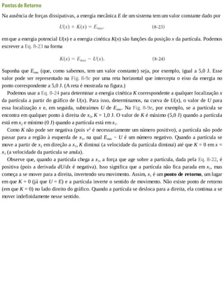 Pontos	de	Retorno
Na	ausência	de	forças	dissipativas,	a	energia	mecânica	E	de	um	sistema	tem	um	valor	constante	dado	por
em	que	a	energia	potencial	U(x)	e	a	energia	cinética	K(x)	são	funções	da	posição	x	da	partícula.	Podemos
escrever	a	Eq.	8-23	na	forma
Suponha	que	Emec	(que,	como	sabemos,	tem	um	valor	constante)	seja,	por	exemplo,	igual	a	5,0	J.	Esse
valor	pode	ser	representado	na	Fig.	8-9c	por	uma	reta	horizontal	que	intercepta	o	eixo	da	energia	no
ponto	correspondente	a	5,0	J.	(A	reta	é	mostrada	na	figura.)
Podemos	usar	a	Eq.	8-24	para	determinar	a	energia	cinética	K	correspondente	a	qualquer	localização	x
da	partícula	a	partir	do	gráfico	de	U(x).	Para	isso,	determinamos,	na	curva	de	U(x),	o	valor	de	U	para
essa	localização	x	e,	em	seguida,	subtraímos	U	de	Emec.	Na	Fig.	8-9e,	 por	 exemplo,	 se	 a	 partícula	 se
encontra	em	qualquer	ponto	à	direita	de	x5,	K	=	1,0	J.	O	valor	de	K	é	máximo	(5,0	J)	quando	a	partícula
está	em	x2	e	mínimo	(0	J)	quando	a	partícula	está	em	x1.
Como	K	não	pode	ser	negativa	(pois	v2
	é	necessariamente	um	número	positivo),	a	partícula	não	pode
passar	para	a	região	à	esquerda	de	x1,	na	qual	Emec	−	U	é	um	número	negativo.	Quando	a	partícula	se
move	a	partir	de	x2	em	direção	a	x1,	K	diminui	(a	velocidade	da	partícula	diminui)	até	que	K	=	0	em	x	=
x1	(a	velocidade	da	partícula	se	anula).
Observe	que,	quando	a	partícula	chega	a	x1,	a	força	que	age	sobre	a	partícula,	dada	pela	Eq.	8-22,	é
positiva	(pois	a	derivada	dU/dx	é	negativa).	Isso	significa	que	a	partícula	não	fica	parada	em	x1,	 mas
começa	a	se	mover	para	a	direita,	invertendo	seu	movimento.	Assim,	x1	é	um	ponto	de	retorno,	um	lugar
em	que	K	=	0	(já	que	U	=	E)	e	a	partícula	inverte	o	sentido	de	movimento.	Não	existe	ponto	de	retorno
(em	que	K	=	0)	no	lado	direito	do	gráfico.	Quando	a	partícula	se	desloca	para	a	direita,	ela	continua	a	se
mover	indefinidamente	nesse	sentido.
 