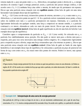 retorno	muda	de	x1	para	um	ponto	entre	x1	e	x2.	Além	disso,	em	qualquer	ponto	à	direita	de	x5,	a	energia
mecânica	do	sistema	é	igual	à	energia	potencial;	assim,	a	partícula	não	possui	energia	cinética,	e	(de
acordo	com	a	Eq.	8-22)	nenhuma	força	atua	sobre	a	mesma,	de	modo	que	ela	permanece	em	repouso.
Diz-se	que	uma	partícula	nessa	situação	está	em	equilíbrio	neutro.	 (Uma	 bola	 de	 gude	 em	 uma	 mesa
horizontal	é	um	exemplo	desse	tipo	de	equilíbrio.)
Se	Emec	=	3,0	J	(reta	cor-de-rosa),	existem	dois	pontos	de	retorno,	um	entre	x1	e	x2	e	outro	entre	x4	e	x5.
Além	disso,	x3	é	um	terceiro	ponto	no	qual	K	=	0.	Se	a	partícula	estiver	exatamente	nesse	ponto,	a	força
sobre	 ela	 também	 será	 nula	 e	 a	 partícula	 permanecerá	 em	 repouso.	 Entretanto,	 se	 a	 partícula	 for
ligeiramente	 deslocada	 em	 qualquer	 sentido,	 uma	 força	 a	 empurrará	 no	 mesmo	 sentido,	 e	 a	 partícula
continuará	 a	 se	 mover,	 afastando-se	 cada	 vez	 mais	 do	 ponto	 inicial.	 Diz-se	 que	 uma	 partícula	 nesta
situação	está	em	equilíbrio	instável.	(Uma	bola	de	gude	equilibrada	no	alto	de	uma	bola	de	boliche	é	um
exemplo	desse	tipo	de	equilíbrio.)
Considere	 agora	 o	 comportamento	 da	 partícula	 se	 Emec	 =	 1,0	 J	 (reta	 verde).	 Se	 colocada	 em	 x4,	 a
partícula	 fica	 indefinidamente	 nessa	 posição.	 Ela	 não	 pode	 se	 mover	 nem	 para	 a	 direita	 nem	 para	 a
esquerda,	pois	para	isso	seria	necessária	uma	energia	cinética	negativa.	Se	a	empurramos	ligeiramente
para	a	esquerda	ou	para	a	direita,	surge	uma	força	restauradora	que	a	faz	retornar	ao	ponto	x4.	Diz-se	que
uma	 partícula	 nessa	 situação	 está	 em	 equilíbrio	 estável.	 (Uma	 bola	 de	 gude	 no	 fundo	 de	 uma	 tigela
hemisférica	é	um	exemplo	desse	tipo	de	equilíbrio.)	Se	colocarmos	a	partícula	no	poço	de	potencial	em
forma	de	taça	com	centro	em	x2,	ela	estará	entre	dois	pontos	de	retorno.	Poderá	se	mover,	mas	apenas
entre	x1	e	x3.
	Teste	4
A	figura	mostra	a	função	energia	potencial	U(x)	de	um	sistema	no	qual	uma	partícula	se	move	em	uma	dimensão.	(a)	Ordene	as
regiões	AB,	BC	e	CD	de	acordo	com	o	módulo	da	força	que	age	sobre	a	partícula,	em	ordem	decrescente.	(b)	Qual	é	o	sentido	da
força	quando	a	partícula	está	na	região	AB?
	Exemplo	8.04 	Interpretação	de	uma	curva	de	energia	potencial
Uma	 partícula	 de	 2,00	 kg	 se	 move	 ao	 longo	 de	 um	 eixo	 x,	 em	 um	 movimento	 unidimensional,	 sob	 a	 ação	 de	 uma	 força
conservativa.	A	Fig.	8-10a	mostra	a	energia	potencial	U(x)	associada	à	força.	De	acordo	com	o	gráfico,	se	a	partícula	for	colocada
 