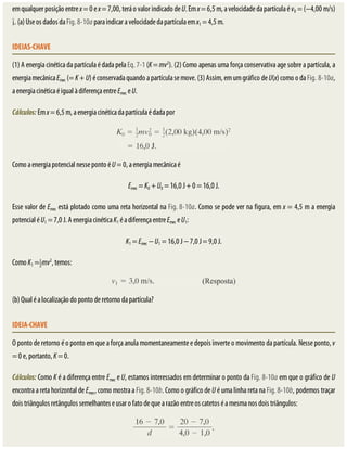 em	qualquer	posição	entre	x	=	0	e	x	=	7,00,	terá	o	valor	indicado	de	U.	Em	x	=	6,5	m,	a	velocidade	da	partícula	é	v0	=	(−4,00	m/s)
.	(a)	Use	os	dados	da	Fig.	8-10a	para	indicar	a	velocidade	da	partícula	em	x1	=	4,5	m.
IDEIAS-CHAVE
(1)	A	energia	cinética	da	partícula	é	dada	pela	Eq.	7-1	(K	=	mv2
).	(2)	Como	apenas	uma	força	conservativa	age	sobre	a	partícula,	a
energia	mecânica	Emec	(=	K	+	U)	é	conservada	quando	a	partícula	se	move.	(3)	Assim,	em	um	gráfico	de	U(x)	como	o	da	Fig.	8-10a,
a	energia	cinética	é	igual	à	diferença	entre	Emec	e	U.
Cálculos:	Em	x	=	6,5	m,	a	energia	cinética	da	partícula	é	dada	por
Como	a	energia	potencial	nesse	ponto	é	U	=	0,	a	energia	mecânica	é
Emec	=	K0	+	U0	=	16,0	J	+	0	=	16,0	J.
Esse	valor	de	Emec	está	plotado	como	uma	reta	horizontal	na	Fig.	8-10a.	Como	se	pode	ver	na	figura,	em	x	=	4,5	m	a	energia
potencial	é	U1	=	7,0	J.	A	energia	cinética	K1	é	a	diferença	entre	Emec	e	U1:
K1	=	Emec	−	U1	=	16,0	J	−	7,0	J	=	9,0	J.
Como	K1	= mv2
,	temos:
(b)	Qual	é	a	localização	do	ponto	de	retorno	da	partícula?
IDEIA-CHAVE
O	ponto	de	retorno	é	o	ponto	em	que	a	força	anula	momentaneamente	e	depois	inverte	o	movimento	da	partícula.	Nesse	ponto,	v
=	0	e,	portanto,	K	=	0.
Cálculos:	Como	K	é	a	diferença	entre	Emec	e	U,	estamos	interessados	em	determinar	o	ponto	da	Fig.	8-10a	em	que	o	gráfico	de	U
encontra	a	reta	horizontal	de	Emec,	como	mostra	a	Fig.	8-10b.	Como	o	gráfico	de	U	é	uma	linha	reta	na	Fig.	8-10b,	podemos	traçar
dois	triângulos	retângulos	semelhantes	e	usar	o	fato	de	que	a	razão	entre	os	catetos	é	a	mesma	nos	dois	triângulos:
 
