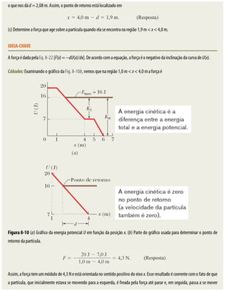 o	que	nos	dá	d	=	2,08	m.	Assim,	o	ponto	de	retorno	está	localizado	em
(c)	Determine	a	força	que	age	sobre	a	partícula	quando	ela	se	encontra	na	região	1,9	m	<	x	<	4,0	m.
IDEIA-CHAVE
A	força	é	dada	pela	Eq.	8-22	[F(x)	=	−dU(x)/dx].	De	acordo	com	a	equação,	a	força	é	o	negativo	da	inclinação	da	curva	de	U(x).
Cálculos:	Examinando	o	gráfico	da	Fig.	8-10b,	vemos	que	na	região	1,0	m	<	x	<	4,0	m	a	força	é
Figura	8-10	(a)	Gráfico	da	energia	potencial	U	em	função	da	posição	x.	(b)	Parte	do	gráfico	usada	para	determinar	o	ponto	de
retorno	da	partícula.
Assim,	a	força	tem	um	módulo	de	4,3	N	e	está	orientada	no	sentido	positivo	do	eixo	x.	Esse	resultado	é	coerente	com	o	fato	de	que
a	partícula,	que	inicialmente	estava	se	movendo	para	a	esquerda,	é	freada	pela	força	até	parar	e,	em	seguida,	passa	a	se	mover
 