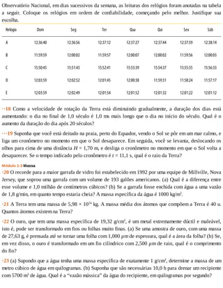Observatório	Nacional,	em	dias	sucessivos	da	semana,	as	leituras	dos	relógios	foram	anotadas	na	tabela
a	 seguir.	 Coloque	 os	 relógios	 em	 ordem	 de	 confiabilidade,	 começando	 pelo	 melhor.	 Justifique	 sua
escolha.
Relógio Dom Seg Ter Qua Qui Sex Sáb
A 12:36:40 12:36:56 12:37:12 12:37:27 12:37:44 12:37:59 12:38:14
B 11:59:59 12:00:02 11:59:57 12:00:07 12:00:02 11:59:56 12:00:03
C 15:50:45 15:51:43 15:52:41 15:53:39 15:54:37 15:55:35 15:56:33
D 12:03:59 12:02:52 12:01:45 12:00:38 11:59:31 11:58:24 11:57:17
E 12:03:59 12:02:49 12:01:54 12:01:52 12:01:32 12:01:22 12:01:12
··18	 Como	 a	 velocidade	 de	 rotação	 da	 Terra	 está	 diminuindo	 gradualmente,	 a	 duração	 dos	 dias	 está
aumentando:	o	dia	no	final	de	1,0	século	é	1,0	ms	mais	longo	que	o	dia	no	início	do	século.	Qual	é	o
aumento	da	duração	do	dia	após	20	séculos?
···19	Suponha	que	você	está	deitado	na	praia,	perto	do	Equador,	vendo	o	Sol	se	pôr	em	um	mar	calmo,	e
liga	um	cronômetro	no	momento	em	que	o	Sol	desaparece.	Em	seguida,	você	se	levanta,	deslocando	os
olhos	para	cima	de	uma	distância	H	=	1,70	m,	e	desliga	o	cronômetro	no	momento	em	que	o	Sol	volta	a
desaparecer.	Se	o	tempo	indicado	pelo	cronômetro	é	t	=	11,1	s,	qual	é	o	raio	da	Terra?
Módulo	1-3	Massa
·20	O	recorde	para	a	maior	garrafa	de	vidro	foi	estabelecido	em	1992	por	uma	equipe	de	Millville,	Nova
Jersey,	que	soprou	uma	garrafa	com	um	volume	de	193	galões	americanos.	(a)	Qual	é	a	diferença	entre
esse	volume	e	1,0	milhão	de	centímetros	cúbicos?	(b)	Se	a	garrafa	fosse	enchida	com	água	a	uma	vazão
de	1,8	g/min,	em	quanto	tempo	estaria	cheia?	A	massa	específica	da	água	é	1000	kg/m3
.
·21	A	Terra	tem	uma	massa	de	5,98	×	1024
	kg.	A	massa	média	dos	átomos	que	compõem	a	Terra	é	40	u.
Quantos	átomos	existem	na	Terra?
·22	O	ouro,	que	tem	uma	massa	específica	de	19,32	g/cm3
,	é	um	metal	extremamente	dúctil	e	maleável,
isto	é,	pode	ser	transformado	em	fios	ou	folhas	muito	finas.	(a)	Se	uma	amostra	de	ouro,	com	uma	massa
de	27,63	g,	é	prensada	até	se	tornar	uma	folha	com	1,000	µm	de	espessura,	qual	é	a	área	da	folha?	(b)	Se,
em	vez	disso,	o	ouro	é	transformado	em	um	fio	cilíndrico	com	2,500	µm	de	raio,	qual	é	o	comprimento
do	fio?
·23	(a)	Supondo	que	a	água	tenha	uma	massa	específica	de	exatamente	1	g/cm3
,	determine	a	massa	de	um
metro	cúbico	de	água	em	quilogramas.	(b)	Suponha	que	são	necessárias	10,0	h	para	drenar	um	recipiente
com	5700	m3
	de	água.	Qual	é	a	“vazão	mássica”	da	água	do	recipiente,	em	quilogramas	por	segundo?
 