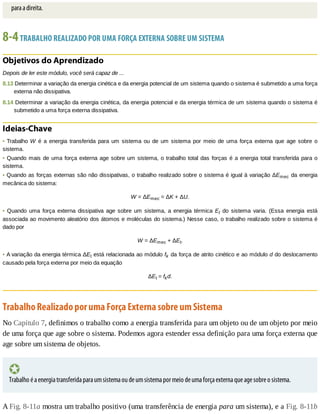 para	a	direita.
8-4	TRABALHO	REALIZADO	POR	UMA	FORÇA	EXTERNA	SOBRE	UM	SISTEMA
Objetivos	do	Aprendizado
Depois	de	ler	este	módulo,	você	será	capaz	de	...
8.13	Determinar	a	variação	da	energia	cinética	e	da	energia	potencial	de	um	sistema	quando	o	sistema	é	submetido	a	uma	força
externa	não	dissipativa.
8.14	Determinar	a	variação	da	energia	cinética,	da	energia	potencial	e	da	energia	térmica	de	um	sistema	quando	o	sistema	é
submetido	a	uma	força	externa	dissipativa.
Ideias-Chave
•	Trabalho	W	 é	 a	 energia	 transferida	 para	 um	 sistema	 ou	 de	 um	 sistema	 por	 meio	 de	 uma	 força	 externa	 que	 age	 sobre	 o
sistema.
•	Quando	mais	de	uma	força	externa	age	sobre	um	sistema,	o	trabalho	total	das	forças	é	a	energia	total	transferida	para	o
sistema.
•	Quando	as	forças	externas	são	não	dissipativas,	o	trabalho	realizado	sobre	o	sistema	é	igual	à	variação	ΔEmec	da	energia
mecânica	do	sistema:
W	=	ΔEmec	=	ΔK	+	ΔU.
•	 Quando	 uma	 força	 externa	 dissipativa	 age	 sobre	 um	 sistema,	 a	 energia	 térmica	 Et	 do	 sistema	 varia.	 (Essa	 energia	 está
associada	ao	movimento	aleatório	dos	átomos	e	moléculas	do	sistema.)	Nesse	caso,	o	trabalho	realizado	sobre	o	sistema	é
dado	por
W	=	ΔEmec	+	ΔEt.
•	A	variação	da	energia	térmica	ΔEt	está	relacionada	ao	módulo	fk	da	força	de	atrito	cinético	e	ao	módulo	d	do	deslocamento
causado	pela	força	externa	por	meio	da	equação
ΔEt	=	fkd.
Trabalho	Realizado	por	uma	Força	Externa	sobre	um	Sistema
No	Capítulo	7,	definimos	o	trabalho	como	a	energia	transferida	para	um	objeto	ou	de	um	objeto	por	meio
de	uma	força	que	age	sobre	o	sistema.	Podemos	agora	estender	essa	definição	para	uma	força	externa	que
age	sobre	um	sistema	de	objetos.
Trabalho	é	a	energia	transferida	para	um	sistema	ou	de	um	sistema	por	meio	de	uma	força	externa	que	age	sobre	o	sistema.
A	Fig.	8-11a	mostra	um	trabalho	positivo	(uma	transferência	de	energia	para	um	sistema),	e	a	Fig.	8-11b
 