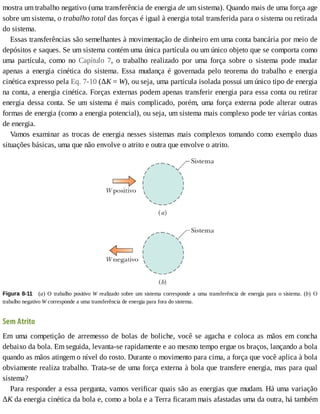 mostra	um	trabalho	negativo	(uma	transferência	de	energia	de	um	sistema).	Quando	mais	de	uma	força	age
sobre	um	sistema,	o	trabalho	total	das	forças	é	igual	à	energia	total	transferida	para	o	sistema	ou	retirada
do	sistema.
Essas	transferências	são	semelhantes	à	movimentação	de	dinheiro	em	uma	conta	bancária	por	meio	de
depósitos	e	saques.	Se	um	sistema	contém	uma	única	partícula	ou	um	único	objeto	que	se	comporta	como
uma	 partícula,	 como	 no	 Capítulo	 7,	 o	 trabalho	 realizado	 por	 uma	 força	 sobre	 o	 sistema	 pode	 mudar
apenas	 a	 energia	 cinética	 do	 sistema.	 Essa	 mudança	 é	 governada	 pelo	 teorema	 do	 trabalho	 e	 energia
cinética	expresso	pela	Eq.	7-10	(ΔK	=	W),	ou	seja,	uma	partícula	isolada	possui	um	único	tipo	de	energia
na	conta,	a	energia	cinética.	Forças	externas	podem	apenas	transferir	energia	para	essa	conta	ou	retirar
energia	dessa	conta.	Se	um	sistema	é	mais	complicado,	porém,	uma	força	externa	pode	alterar	outras
formas	de	energia	(como	a	energia	potencial),	ou	seja,	um	sistema	mais	complexo	pode	ter	várias	contas
de	energia.
Vamos	examinar	as	trocas	de	energia	nesses	sistemas	mais	complexos	tomando	como	exemplo	duas
situações	básicas,	uma	que	não	envolve	o	atrito	e	outra	que	envolve	o	atrito.
Figura	8-11 	 (a)	 O	 trabalho	 positivo	 W	 realizado	 sobre	 um	 sistema	 corresponde	 a	 uma	 transferência	 de	 energia	 para	 o	 sistema.	 (b)	 O
trabalho	negativo	W	corresponde	a	uma	transferência	de	energia	para	fora	do	sistema.
Sem	Atrito
Em	uma	competição	de	arremesso	de	bolas	de	boliche,	você	se	agacha	e	coloca	as	mãos	em	concha
debaixo	da	bola.	Em	seguida,	levanta-se	rapidamente	e	ao	mesmo	tempo	ergue	os	braços,	lançando	a	bola
quando	as	mãos	atingem	o	nível	do	rosto.	Durante	o	movimento	para	cima,	a	força	que	você	aplica	à	bola
obviamente	realiza	trabalho.	Trata-se	de	uma	força	externa	à	bola	que	transfere	energia,	mas	para	qual
sistema?
Para	responder	a	essa	pergunta,	vamos	verificar	quais	são	as	energias	que	mudam.	Há	uma	variação
ΔK	da	energia	cinética	da	bola	e,	como	a	bola	e	a	Terra	ficaram	mais	afastadas	uma	da	outra,	há	também
 