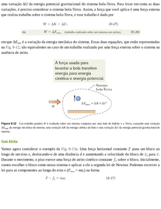 uma	variação	ΔU	da	energia	potencial	gravitacional	do	sistema	bola-Terra.	Para	levar	em	conta	as	duas
variações,	é	preciso	considerar	o	sistema	bola-Terra.	Assim,	a	força	que	você	aplica	é	uma	força	externa
que	realiza	trabalho	sobre	o	sistema	bola-Terra,	e	esse	trabalho	é	dado	por
em	que	ΔEmec	é	a	variação	da	energia	mecânica	do	sistema.	Essas	duas	equações,	que	estão	representadas
na	Fig.	8-12,	são	equivalentes	no	caso	de	um	trabalho	realizado	por	uma	força	externa	sobre	o	sistema	na
ausência	de	atrito.
Figura	8-12 	Um	trabalho	positivo	W	é	realizado	sobre	um	sistema	composto	por	uma	bola	de	boliche	e	a	Terra,	causando	uma	variação
ΔEmec	da	energia	mecânica	do	sistema,	uma	variação	ΔK	da	energia	cinética	da	bola	e	uma	variação	ΔU	da	energia	potencial	gravitacional	do
sistema.
Com	Atrito
Vamos	agora	considerar	o	exemplo	da	Fig.	8-13a.	Uma	força	horizontal	constante	 	puxa	um	bloco	ao
longo	de	um	eixo	x,	deslocando-o	de	uma	distância	d	e	aumentando	a	velocidade	do	bloco	de	 0	para	 .
Durante	o	movimento,	o	piso	exerce	uma	força	de	atrito	cinético	constante	 k	sobre	o	bloco.	Inicialmente,
vamos	escolher	o	bloco	como	nosso	sistema	e	aplicar	a	ele	a	segunda	lei	de	Newton.	Podemos	escrever	a
lei	para	as	componentes	ao	longo	do	eixo	x	(Fres,x	=	max)	na	forma
 