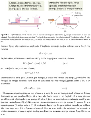 Figura	8-13 	(a)	Um	bloco	é	puxado	por	uma	força	 	 enquanto	 uma	 força	 de	 atrito	 cinético	 k	 se	 opõe	 ao	 movimento.	 O	 bloco	 tem
velocidade	 0,	no	início	do	deslocamento,	e	velocidade	 ,	no	fim	do	deslocamento.	(b)	Um	trabalho	positivo	W	é	realizado	pela	força	 	sobre
o	sistema	bloco-piso,	produzindo	uma	variação	ΔEmec	da	energia	mecânica	do	bloco	e	uma	variação	ΔEt	da	energia	térmica	do	bloco	e	do
piso.
Como	as	forças	são	constantes,	a	aceleração	 	também	é	constante.	Assim,	podemos	usar	a	Eq.	2-16	e
escrever
Explicitando	a,	substituindo	o	resultado	na	Eq.	8-27	e	reagrupando	os	termos,	obtemos
ou,	como	 	para	o	bloco,
Em	uma	situação	mais	geral	(na	qual,	por	exemplo,	o	bloco	está	subindo	uma	rampa),	pode	haver	uma
variação	da	energia	potencial.	Para	levar	em	conta	essa	possível	variação,	generalizamos	a	Eq.	 8-29,
escrevendo
Observamos	experimentalmente	que	o	bloco	e	a	parte	do	piso	ao	longo	da	qual	o	bloco	se	desloca
ficam	mais	quentes	quando	o	bloco	está	se	movendo.	Como	vamos	ver	no	Capítulo	18,	a	temperatura	de
um	 objeto	 está	 relacionada	 à	 sua	 energia	 térmica	 Et	 (energia	 associada	 ao	 movimento	 aleatório	 dos
átomos	e	moléculas	do	objeto).	No	caso	que	estamos	examinando,	a	energia	térmica	do	bloco	e	do	piso
aumenta	porque	(1)	existe	atrito	e	(2)	há	movimento.	Lembre-se	de	que	o	atrito	é	causado	por	soldas	a
frio	 entre	 duas	 superfícies.	 Quando	 o	 bloco	 desliza	 no	 piso,	 soldas	 são	 repetidamente	 rompidas	 e
refeitas,	aquecendo	o	bloco	e	o	piso.	Assim,	o	deslizamento	aumenta	a	energia	térmica	Et	do	bloco	e	do
piso.
 