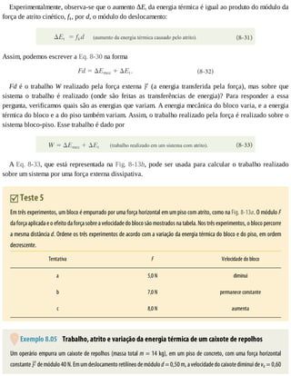 Experimentalmente,	observa-se	que	o	aumento	ΔEt	da	energia	térmica	é	igual	ao	produto	do	módulo	da
força	de	atrito	cinético,	fk,	por	d,	o	módulo	do	deslocamento:
Assim,	podemos	escrever	a	Eq.	8-30	na	forma
Fd	é	o	trabalho	W	realizado	pela	força	externa	 	(a	energia	transferida	pela	força),	mas	sobre	que
sistema	 o	 trabalho	 é	 realizado	 (onde	 são	 feitas	 as	 transferências	 de	 energia)?	 Para	 responder	 a	 essa
pergunta,	verificamos	quais	são	as	energias	que	variam.	A	energia	mecânica	do	bloco	varia,	e	a	energia
térmica	do	bloco	e	a	do	piso	também	variam.	Assim,	o	trabalho	realizado	pela	força	é	realizado	sobre	o
sistema	bloco-piso.	Esse	trabalho	é	dado	por
A	Eq.	8-33,	que	está	representada	na	Fig.	8-13b,	pode	ser	usada	para	calcular	o	trabalho	realizado
sobre	um	sistema	por	uma	força	externa	dissipativa.
	Teste	5
Em	três	experimentos,	um	bloco	é	empurrado	por	uma	força	horizontal	em	um	piso	com	atrito,	como	na	Fig.	8-13a.	O	módulo	F
da	força	aplicada	e	o	efeito	da	força	sobre	a	velocidade	do	bloco	são	mostrados	na	tabela.	Nos	três	experimentos,	o	bloco	percorre
a	mesma	distância	d.	Ordene	os	três	experimentos	de	acordo	com	a	variação	da	energia	térmica	do	bloco	e	do	piso,	em	ordem
decrescente.
Tentativa F Velocidade	do	bloco
a 5,0	N diminui
b 7,0	N permanece	constante
c 8,0	N aumenta
	Exemplo	8.05 	Trabalho,	atrito	e	variação	da	energia	térmica	de	um	caixote	de	repolhos
Um	operário	empurra	um	caixote	de	repolhos	(massa	total	m	=	14	kg),	em	um	piso	de	concreto,	com	uma	força	horizontal
constante	 	de	módulo	40	N.	Em	um	deslocamento	retilíneo	de	módulo	d	=	0,50	m,	a	velocidade	do	caixote	diminui	de	v0	=	0,60
 