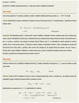 m/s	para	v	=	0,20	m/s.
(a)	Qual	foi	o	trabalho	realizado	pela	força	 ,	e	sobre	que	sistema	o	trabalho	foi	realizado?
IDEIA-CHAVE
Como	a	força	aplicada	 	é	constante,	podemos	calcular	o	trabalho	realizado	pela	força	usando	a	Eq.	7-7	(W	=	Fd	cos	ϕ).
Cálculo:	Substituindo	os	valores	conhecidos	e	levando	em	conta	o	fato	de	que	a	força	 	e	o	deslocamento	 	apontam	na	mesma
direção,	temos
Raciocínio:	Para	determinar	qual	é	o	sistema	sobre	o	qual	o	trabalho	é	realizado,	devemos	examinar	quais	são	as	energias	que
variam.	Como	a	velocidade	do	caixote	varia,	certamente	existe	uma	variação	ΔK	da	energia	cinética	do	caixote.	Existe	atrito	entre	o
piso	e	o	caixote	e,	portanto,	uma	variação	da	energia	térmica?	Observe	que	 	e	a	velocidade	do	caixote	apontam	no	mesmo
sentido.	Assim,	se	não	existisse	atrito,	 	aceleraria	o	caixote,	fazendo	a	velocidade	aumentar.	Como	a	velocidade	do	caixote	está
diminuindo,	deve	existir	atrito	e,	portanto,	deve	ocorrer	uma	variação	ΔEt	da	energia	térmica	do	caixote	e	do	piso.	Assim,	o
sistema	sobre	o	qual	o	trabalho	é	realizado	é	o	sistema	caixote-piso,	já	que	as	variações	de	energia	ocorrem	nesse	sistema.
(b)	Qual	é	o	aumento	ΔEt	da	energia	térmica	do	caixote	e	do	piso?
IDEIA-CHAVE
Podemos	relacionar	ΔEt	ao	trabalho	W	realizado	pela	força	 	usando	a	definição	de	energia	da	Eq.	8-33	para	um	sistema	no	qual
existe	atrito:
Cálculos:	O	valor	de	W	foi	calculado	no	item	(a).	Como	a	energia	potencial	não	variou,	a	variação	ΔEmec	da	energia	mecânica	do
engradado	é	igual	à	variação	da	energia	cinética,	e	podemos	escrever
Substituindo	essa	expressão	na	Eq.	8-34	e	explicitando	ΔEt,	obtemos
 