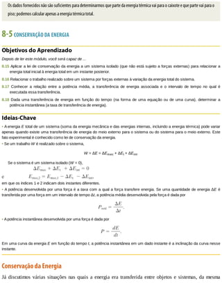 Os	dados	fornecidos	não	são	suficientes	para	determinarmos	que	parte	da	energia	térmica	vai	para	o	caixote	e	que	parte	vai	para	o
piso;	podemos	calcular	apenas	a	energia	térmica	total.
8-5	CONSERVAÇÃO	DA	ENERGIA
Objetivos	do	Aprendizado
Depois	de	ler	este	módulo,	você	será	capaz	de	...
8.15	Aplicar	a	lei	de	conservação	da	energia	a	um	sistema	isolado	(que	não	está	sujeito	a	forças	externas)	para	relacionar	a
energia	total	inicial	à	energia	total	em	um	instante	posterior.
8.16	Relacionar	o	trabalho	realizado	sobre	um	sistema	por	forças	externas	à	variação	da	energia	total	do	sistema.
8.17	 Conhecer	 a	 relação	 entre	 a	 potência	 média,	 a	 transferência	 de	 energia	 associada	 e	 o	 intervalo	 de	 tempo	 no	 qual	 é
executada	essa	transferência.
8.18	 Dada	 uma	 transferência	 de	 energia	 em	 função	 do	 tempo	 (na	 forma	 de	 uma	 equação	 ou	 de	 uma	 curva),	 determinar	 a
potência	instantânea	(a	taxa	de	transferência	de	energia).
Ideias-Chave
•	A	energia	E	total	de	um	sistema	(soma	da	energia	mecânica	e	das	energias	internas,	incluindo	a	energia	térmica)	pode	variar
apenas	quando	existe	uma	transferência	de	energia	do	meio	externo	para	o	sistema	ou	do	sistema	para	o	meio	externo.	Este
fato	experimental	é	conhecido	como	lei	de	conservação	da	energia.
•	Se	um	trabalho	W	é	realizado	sobre	o	sistema,
W	=	ΔE	=	ΔEmec	+	ΔEt	+	ΔEint.
Se	o	sistema	é	um	sistema	isolado	(W	=	0),
em	que	os	índices	1	e	2	indicam	dois	instantes	diferentes.
•	A	potência	desenvolvida	por	uma	força	é	a	taxa	com	a	qual	a	força	transfere	energia.	Se	uma	quantidade	de	energia	ΔE	é
transferida	por	uma	força	em	um	intervalo	de	tempo	Δt,	a	potência	média	desenvolvida	pela	força	é	dada	por
•	A	potência	instantânea	desenvolvida	por	uma	força	é	dada	por
Em	uma	curva	da	energia	E	em	função	do	tempo	t,	a	potência	instantânea	em	um	dado	instante	é	a	inclinação	da	curva	nesse
instante.
Conservação	da	Energia
Já	discutimos	várias	situações	nas	quais	a	energia	era	transferida	entre	objetos	e	sistemas,	da	mesma
 