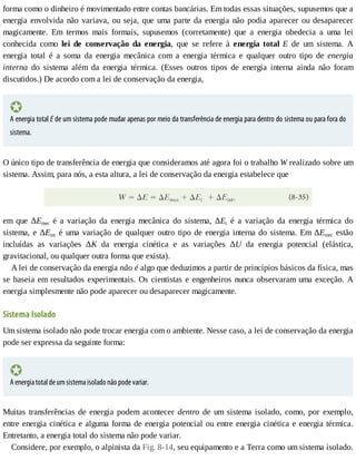 forma	como	o	dinheiro	é	movimentado	entre	contas	bancárias.	Em	todas	essas	situações,	supusemos	que	a
energia	envolvida	não	variava,	ou	seja,	que	uma	parte	da	energia	não	podia	aparecer	ou	desaparecer
magicamente.	 Em	 termos	 mais	 formais,	 supusemos	 (corretamente)	 que	 a	 energia	 obedecia	 a	 uma	 lei
conhecida	 como	 lei	 de	 conservação	 da	 energia,	 que	 se	 refere	 à	 energia	 total	 E	 de	 um	 sistema.	 A
energia	 total	 é	 a	 soma	 da	 energia	 mecânica	 com	 a	 energia	 térmica	 e	 qualquer	 outro	 tipo	 de	 energia
interna	 do	 sistema	 além	 da	 energia	 térmica.	 (Esses	 outros	 tipos	 de	 energia	 interna	 ainda	 não	 foram
discutidos.)	De	acordo	com	a	lei	de	conservação	da	energia,
A	energia	total	E	de	um	sistema	pode	mudar	apenas	por	meio	da	transferência	de	energia	para	dentro	do	sistema	ou	para	fora	do
sistema.
O	único	tipo	de	transferência	de	energia	que	consideramos	até	agora	foi	o	trabalho	W	realizado	sobre	um
sistema.	Assim,	para	nós,	a	esta	altura,	a	lei	de	conservação	da	energia	estabelece	que
em	 que	 ΔEmec	 é	 a	 variação	 da	 energia	 mecânica	 do	 sistema,	 ΔEt	 é	 a	 variação	 da	 energia	 térmica	 do
sistema,	e	ΔEint	é	uma	variação	de	qualquer	outro	tipo	de	energia	interna	do	sistema.	Em	ΔEmec	 estão
incluídas	 as	 variações	 ΔK	 da	 energia	 cinética	 e	 as	 variações	 ΔU	 da	 energia	 potencial	 (elástica,
gravitacional,	ou	qualquer	outra	forma	que	exista).
A	lei	de	conservação	da	energia	não	é	algo	que	deduzimos	a	partir	de	princípios	básicos	da	física,	mas
se	baseia	em	resultados	experimentais.	Os	cientistas	e	engenheiros	nunca	observaram	uma	exceção.	A
energia	simplesmente	não	pode	aparecer	ou	desaparecer	magicamente.
Sistema	Isolado
Um	sistema	isolado	não	pode	trocar	energia	com	o	ambiente.	Nesse	caso,	a	lei	de	conservação	da	energia
pode	ser	expressa	da	seguinte	forma:
A	energia	total	de	um	sistema	isolado	não	pode	variar.
Muitas	transferências	de	energia	podem	acontecer	dentro	de	um	sistema	isolado,	como,	por	exemplo,
entre	energia	cinética	e	alguma	forma	de	energia	potencial	ou	entre	energia	cinética	e	energia	térmica.
Entretanto,	a	energia	total	do	sistema	não	pode	variar.
Considere,	por	exemplo,	o	alpinista	da	Fig.	8-14,	seu	equipamento	e	a	Terra	como	um	sistema	isolado.
 